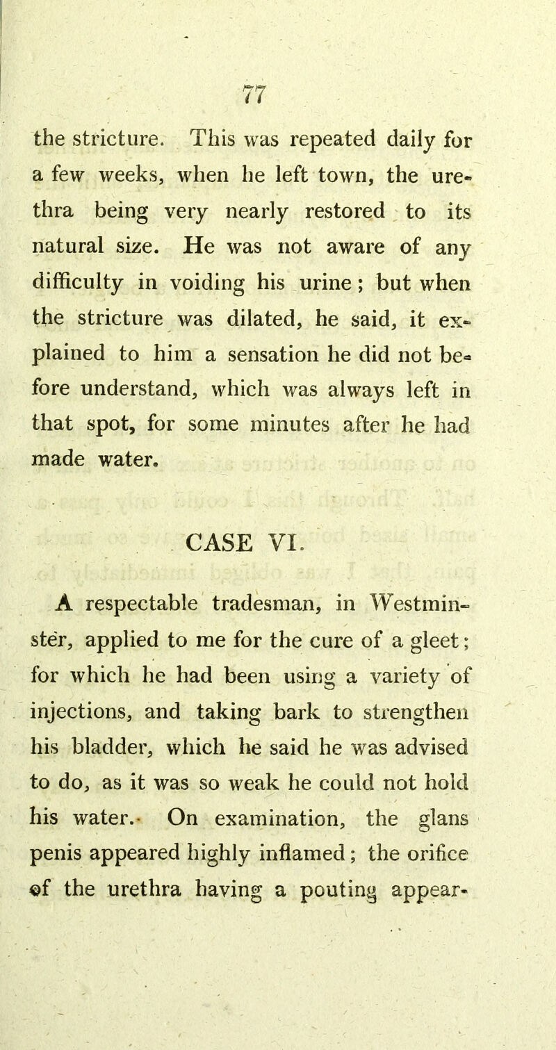 the stricture. This was repeated daily for a few weeks, when he left town, the ure- thra being very nearly restored to its natural size. He was not aware of any difficulty in voiding his urine; but when the stricture was dilated, he said, it ex- plained to him a sensation he did not be« fore understand, which was always left in that spot, for some minutes after he had made water. CASE VI. A respectable tradesman, in Westmin- ster, applied to me for the cure of a gleet; for which he had been using a variety of injections, and taking bark to strengthen his bladder, which he said he was advised to do, as it was so weak he could not hold his water.- On examination, the glans penis appeared highly inflamed; the orifice of the urethra having a pouting appear-