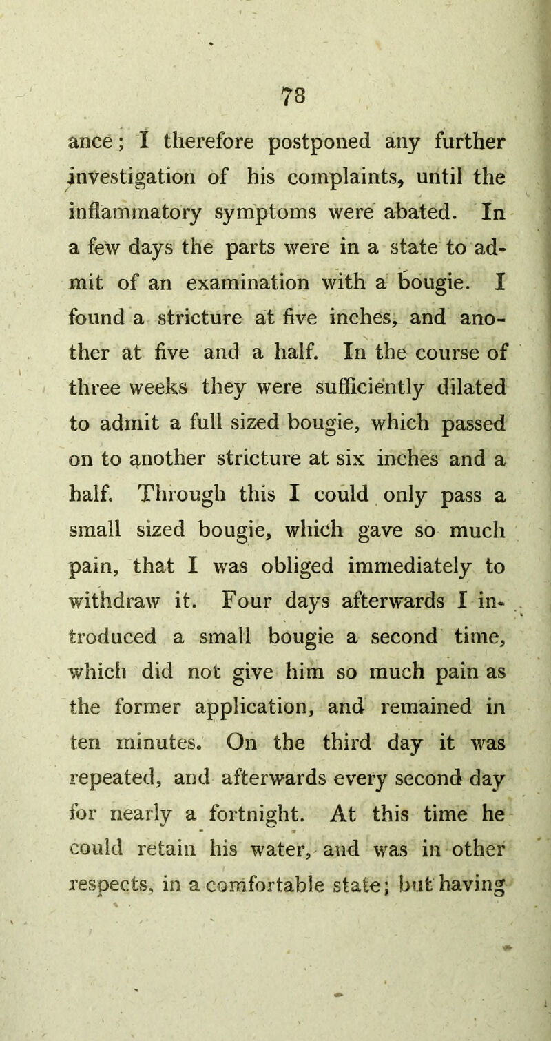 ance; I therefore postponed any further investigation of his complaints, until the inflammatory symptoms were abated. In a few days the parts were in a state to ad- mit of an examination with a bougie. I found a stricture at five inches, and ano- ther at five and a half. In the course of three weeks they were sufficiently dilated to admit a full sized bougie, which passed on to another stricture at six inches and a half. Through this I could only pass a small sized bougie, which gave so much pain, that I was obliged immediately to withdraw it. Four days afterwards I in- troduced a small bougie a second time, which did not give him so much pain as the former application, and remained in ten minutes. On the third day it was repeated, and afterwards every second day for nearly a fortnight. At this time he could retain his water, and was in other respects, in a comfortable state; but having