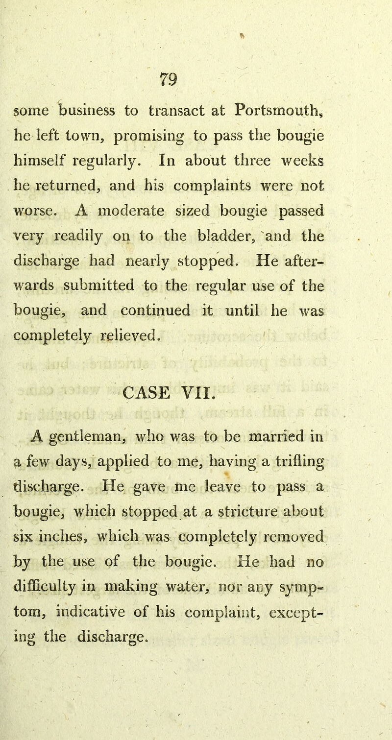 some business to transact at Portsmouth* he left town, promising to pass the bougie himself regularly. In about three weeks he returned, and his complaints were not worse. A moderate sized bougie passed very readily on to the bladder, 'and the discharge had nearly stopped. He after- wards submitted to the regular use of the bougie, and continued it until he was completely relieved. CASE VII. A gentleman, who was to be married in a few days, applied to me, having a trifling discharge. He gave me leave to pass a bougie, which stopped at a stricture about six inches, which was completely removed by the use of the bougie. lie had no difficulty in making water, nor any symp- tom, indicative of his complaint, except- ing the discharge.