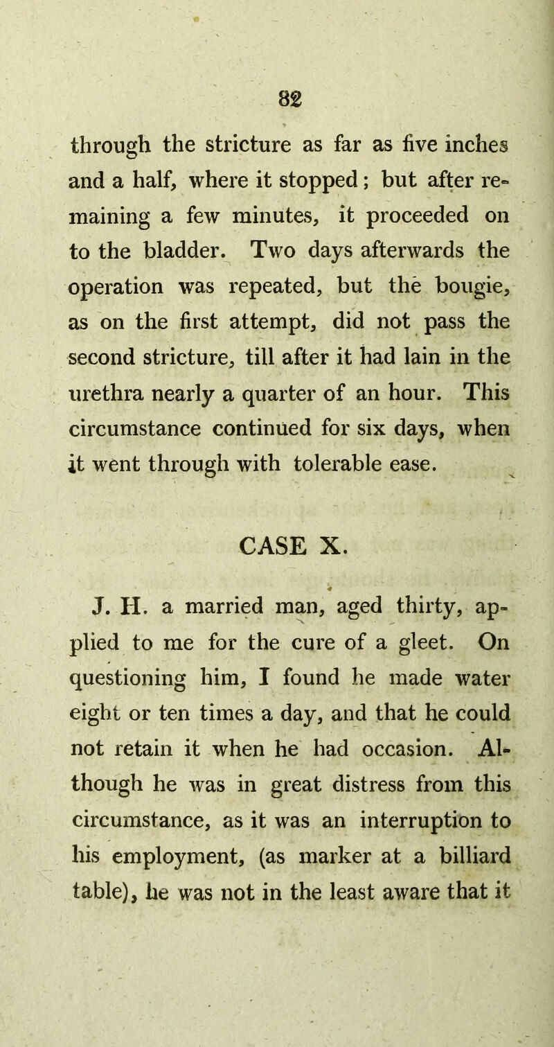 through the stricture as far as live inches and a half, where it stopped; but after re» maining a few minutes, it proceeded on to the bladder. Two days afterwards the operation was repeated, but the bougie, as on the first attempt, did not pass the second stricture, till after it had lain in the urethra nearly a quarter of an hour. This circumstance continued for six days, when it went through with tolerable ease. CASE X. J. H. a married man, aged thirty, ap- plied to me for the cure of a gleet. On questioning him, I found he made water eight or ten times a day, and that he could not retain it when he had occasion. Al- though he was in great distress from this circumstance, as it was an interruption to his employment, (as marker at a billiard table), he was not in the least aware that it