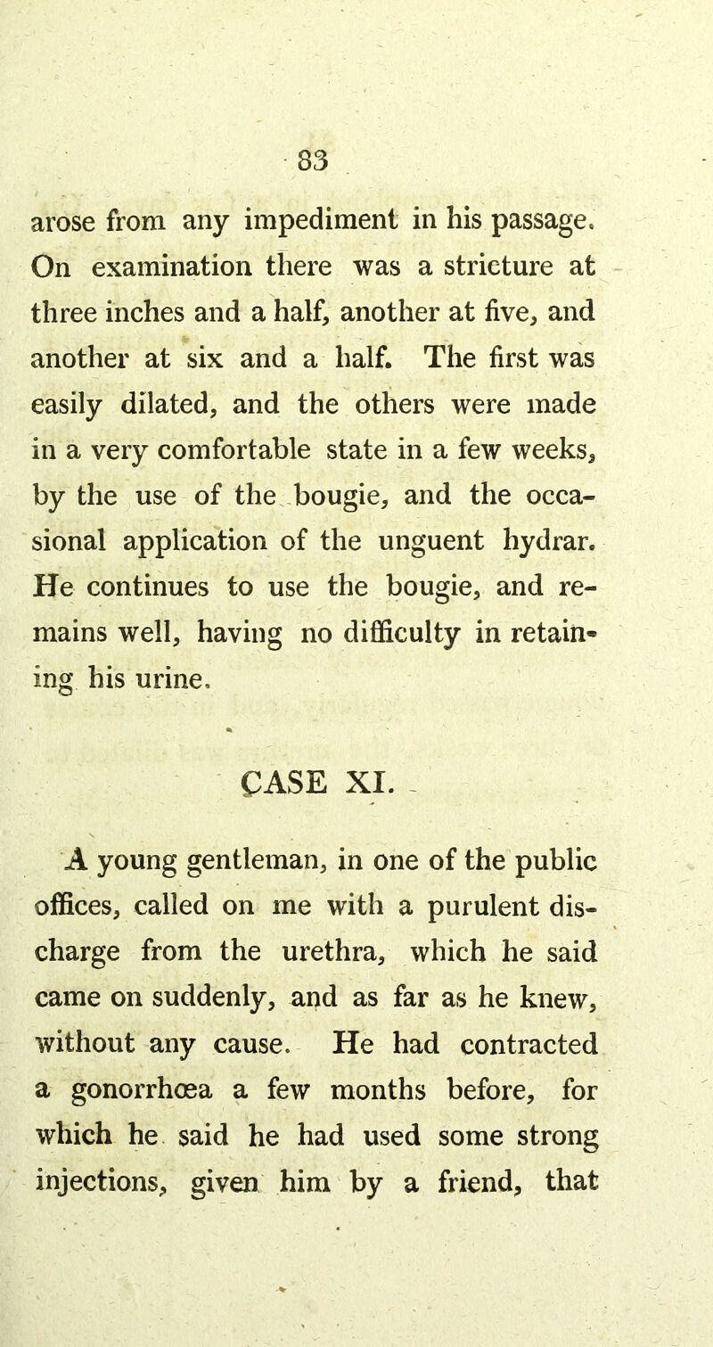 arose from any impediment in his passage. On examination there was a stricture at three inches and a half, another at five, and another at six and a half. The first was easily dilated, and the others were made in a very comfortable state in a few weeks, by the use of the bougie, and the occa- sional application of the unguent hydrar. He continues to use the bougie, and re- mains well, having no difficulty in retain- ing his urine. CASE XI. - A young gentleman, in one of the public offices, called on me with a purulent dis- charge from the urethra, which he said came on suddenly, and as far as he knew, without any cause. He had contracted a gonorrhoea a few months before, for which he said he had used some strong injections, given him by a friend, that