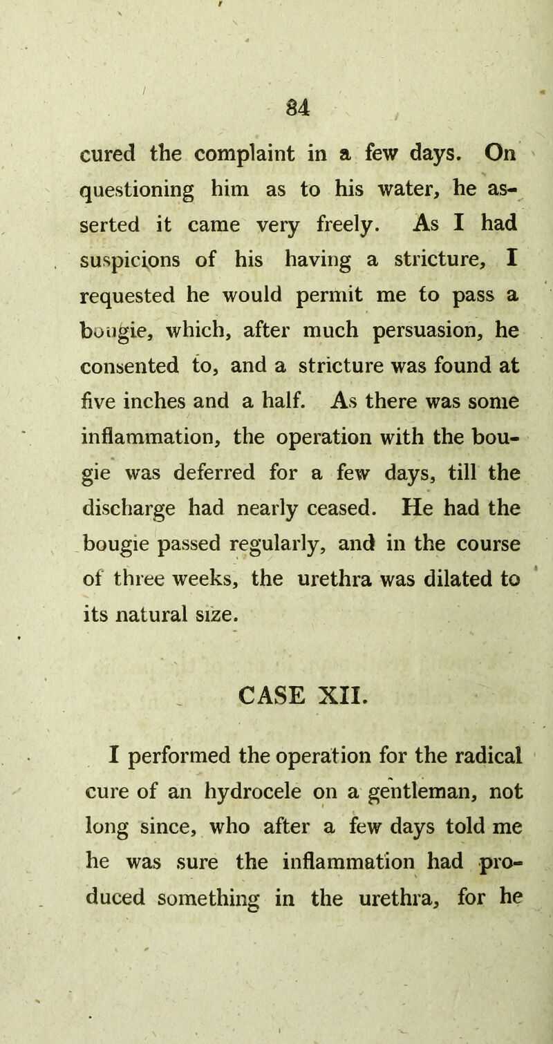 cured the complaint in a few days. On questioning him as to his water, he as- serted it came very freely. As I had suspicions of his having a stricture, I requested he would permit me to pass a bougie, which, after much persuasion, he consented to, and a stricture was found at five inches and a half. As there was some inflammation, the operation with the bou- gie was deferred for a few days, till the discharge had nearly ceased. He had the bougie passed regularly, and in the course of three weeks, the urethra was dilated to its natural size. CASE XII. I performed the operation for the radical cure of an hydrocele on a gentleman, not long since, who after a few days told me he was sure the inflammation had pro- duced something in the urethra, for he