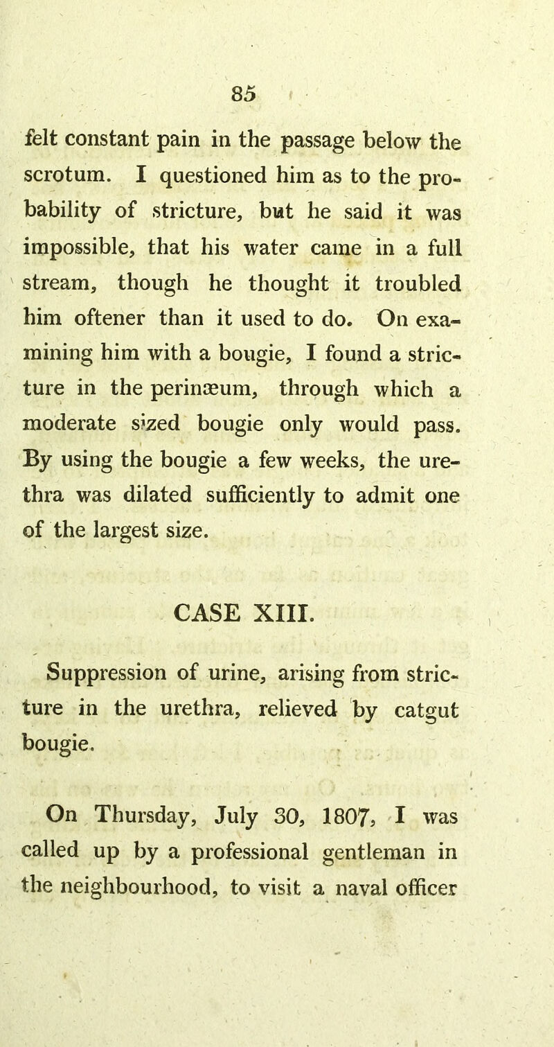 felt constant pain in the passage below the scrotum. I questioned him as to the pro- bability of stricture, but he said it was impossible, that his water came in a full stream, though he thought it troubled him oftener than it used to do. On exa- mining him with a bougie, I found a stric- ture in the perinaeum, through which a moderate sized bougie only would pass. By using the bougie a few weeks, the ure- thra was dilated sujQficiently to admit one of the largest size. CASE XIII. Suppression of urine, arising from stric- ture in the urethra, relieved by catgut bougie. On Thursday, July 30, 1807? I was called up by a professional gentleman in the neighbourhood, to visit a naval officer