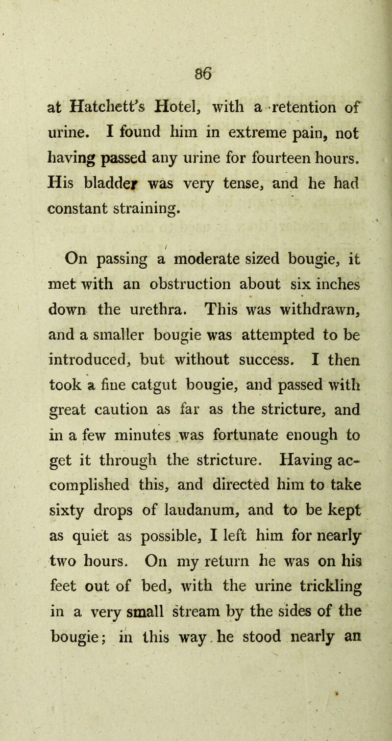 at Hatchett’s Hotel, with a retention of urine. I found him in extreme pain, not having passed any urine for fourteen hours. His bladder was very tense, and he had constant straining. / On passing a moderate sized bougie, it met with an obstruction about six inches down the urethra. This was withdrawn, and a smaller bougie was attempted to be introduced, but without success. I then took a fine catgut bougie, and passed with great caution as far as the stricture, and in a few minutes was fortunate enough to get it through the stricture. Having ac- complished this, and directed him to take sixty drops of laudanum, and to be kept as quiet as possible, I left him for nearly two hours. On my return he was on his feet out of bed, with the urine trickling in a very small stream by the sides of the bougie; in this way,he stood nearly an