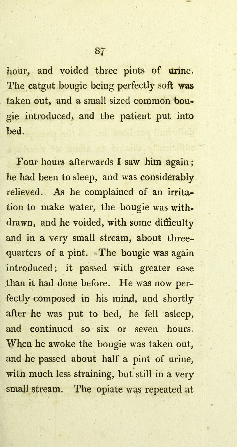8/ hour, and voided three pints of urine. The catgut bougie being perfectly soft was taken out, and a small sized common bou- gie introduced) and the patient put into bed. Four hours afterwards I saw him again; he had been to sleep, and was considerably relieved. As he complained of an irrita- tion to make water, the bougie was with- drawn, and he voided, with some difficulty and in a very small stream, about three- quarters of a pint. The bougie was again introduced; it passed with greater ease than it had done before. He was now per- fectly composed in his mirud, and shortly after he was put to bed, he fell asleep, and continued so six or seven hours. When he awoke the bougie w'as taken out, and he passed about half a pint of urine, witii much less straining, but still in a very small stream. The opiate was repeated at