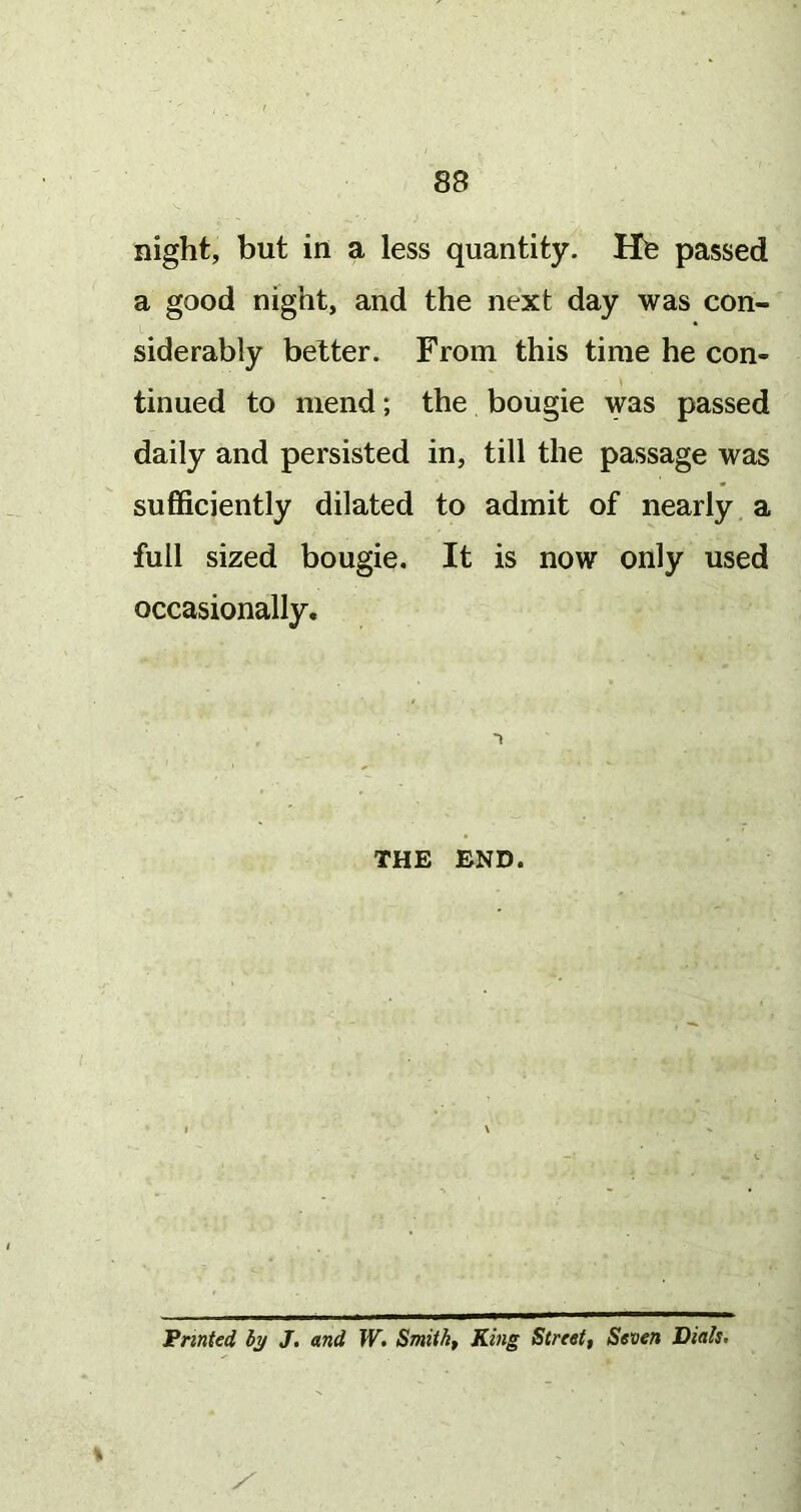 night, but in a less quantity. He passed a good night, and the next day was con- siderably belter. From this time he con- tinued to mend; the bougie was passed daily and persisted in, till the passage was sufficiently dilated to admit of nearly a full sized bougie. It is now only used occasionally. 1 THE END. Fnnted hy J. and W, Smithy King Street, Seven Dials.