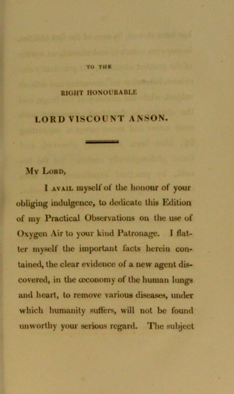 TO Tim RIGHT HONOURABLE LORD VISCOUNT ANSON. My Lord, 1 AVAIL myself ol Uic lionour of your obliging indulgence, to dedicate thb Edition of my Practical Observations on the use of Oxygen Air to your kind Patronage. I flat- ter myself the important flicts herein con- tained, the clear evidence of a new agent dis- covered, in the oeconomy of the human lungs and heart, to remove various diseases, under which humanity sufl'ers, will not be found unworthy your serious regard. The subject