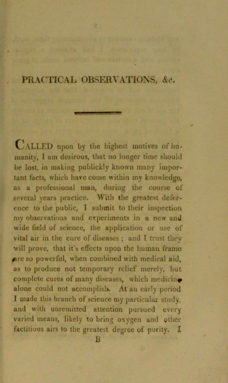 PRACTICAL OBSERVATIONS, &c. C^ALLED npon by the highest motives ofliii- inanity, I am desirous, that no longer time should be lost, in making publickly known many impor- tant facts, wljich have come within my knowledgo, as a professional man, during the course of several years practice. With the greatest defer- ence to the public, I submit to their inspection my observations and experiments in a new and wide field of science, the application or use of vital air in the cure of diseases ; and I trust they will prove, that it's effects upon the human frame ^re so powerful, when combined with medical aid, as to produce not temporary relief merely, but complete cures of many diseases, which medicini^ alone could not accomplish At an early period I made this branch of science my particular study, and with unreniitted attention pursued every varied means, likely to bring oxygen and gtlier factitious airs to the greatest degree of purity. I B