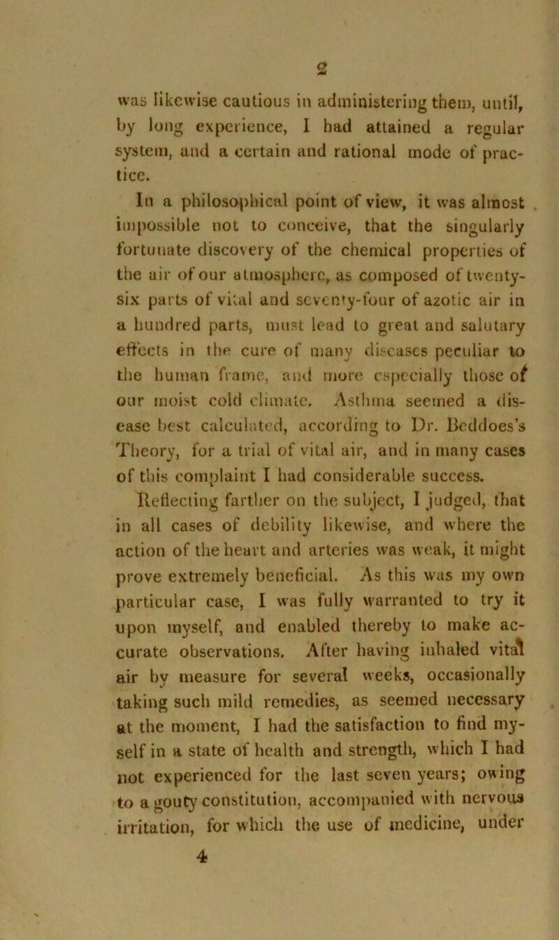 was likewise cautious in administering them, uuiH, l>y long experience, 1 had attained a regular system, and a certain and rational mode of prac- tice. In a philosophical point of view, it was almost , impossible not to conceive, that the singularly fortunate discovery of the chemical properties of the air of our atmosphere, as composed of twenty- six parts of vital and seventy-four of azotic air in a hundred parts, must lead to great and salutary effects in the cure of many diseases peculiar to the human frame, and more especially those ot our moist cold climate. Astlmia seemed a dis- ease best calculated, according to Dr. Beddoes’s Theory, for a trial of vital air, and in many cases of this complaint I had considerable success. Uetlecting fartlier on the subject, I judged, that in all cases of debility likewise, and where the action of the heart and arteries was weak, it might prove extremely beneficial. As this was my own particular case, I was fully warranted to try it upon myself, and enabled thereby to make ac- curate observations. After having inhaled vita^ air by measure for several weeks, occasionally taking such mild remedies, as seemed necessary at the moment, I had the satisfaction to find my- self in a state of health and strength, which I had not experienced for the last seven years; owing to a gouty constitution, accompanied with nervous irritation, for whicli the use of medicine, under 4