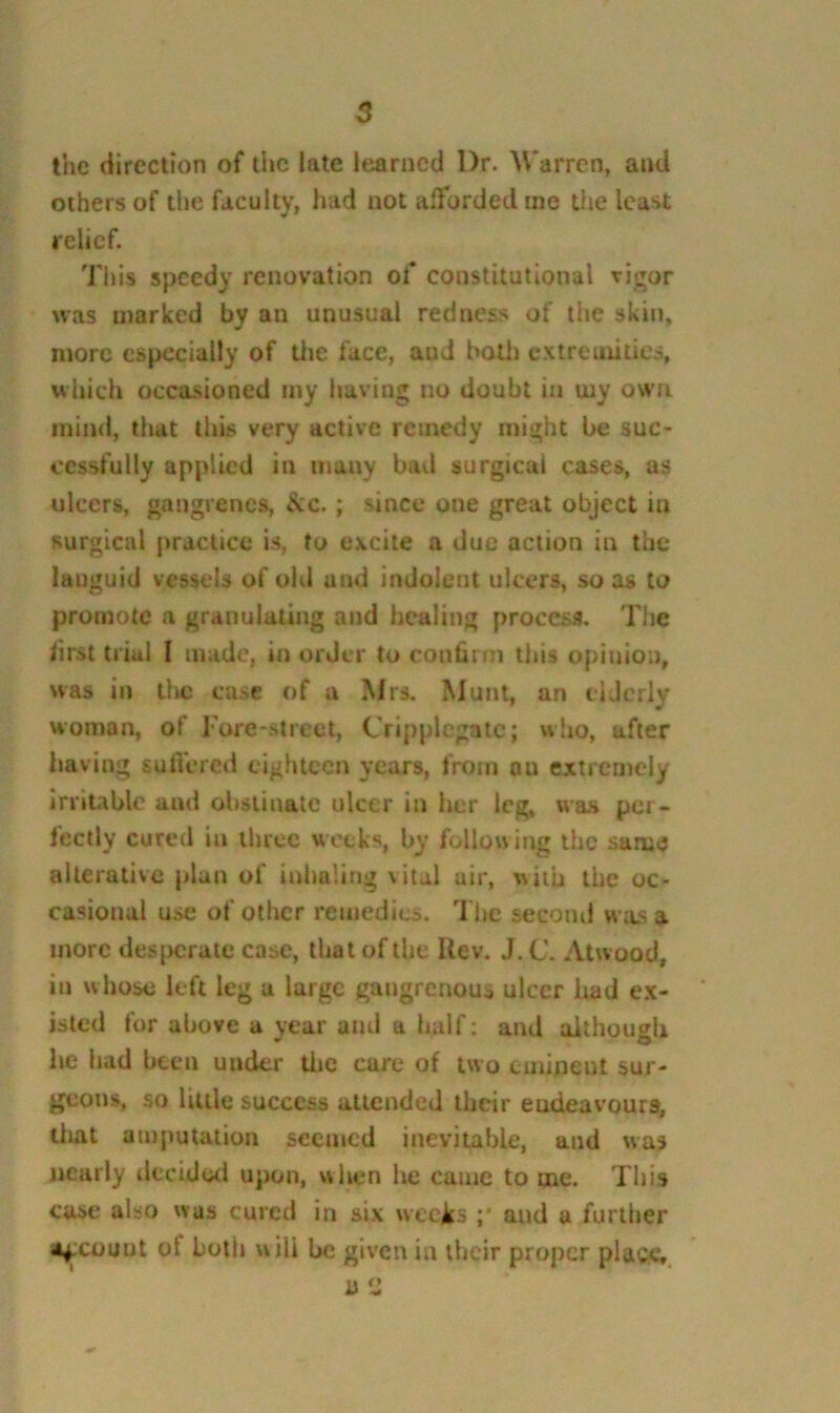 the direction of the late learned Dr. Warren, and others of tl)e faculty, had not afforded me tfie least relief. This speedy renovation of constitutional vigor was marked by an unusual redness of the skin, more especially of tlie face, and hoUj extremities, which occasioned my having no doubt in my own mind, that this very active remedy might be suc- cessfully applied in many bad surgical cases, as ulcers, gangrenes, itc.; since one great object in surgical practice is, to excite a due action in the languid vessels of old and indolent ulcers, so as to promote a granulating and healing process. The first trial I made, in order to conbrm this opinion, was in tlic case of a Mrs. Mum, an elderly woman, of rore-street, Cripplcgatc; who, after having suffered eighteen years, from on extremely irritable and obstinate ulcer in her leg. \va.s per- fectly cured in three weeks, by follow ing the same alterative plan of inhaling vital air, with the oc- casional use of other remedies. The second was a more des{>cralc case, that of the Uev. J. C. Atwood, in whose left leg a large gangrenous ulcer Imd e.x- isled for above a year and a half: and although he had been under tlic cure of two eminent sur- geons, so little success attended their endeavours, tiiat amputation seemed inevitable, and was nearly tiecidwl upon, when lie came tome. This case also was cured in six weeirs ;* and a further Of count of both will be given in their proper place.