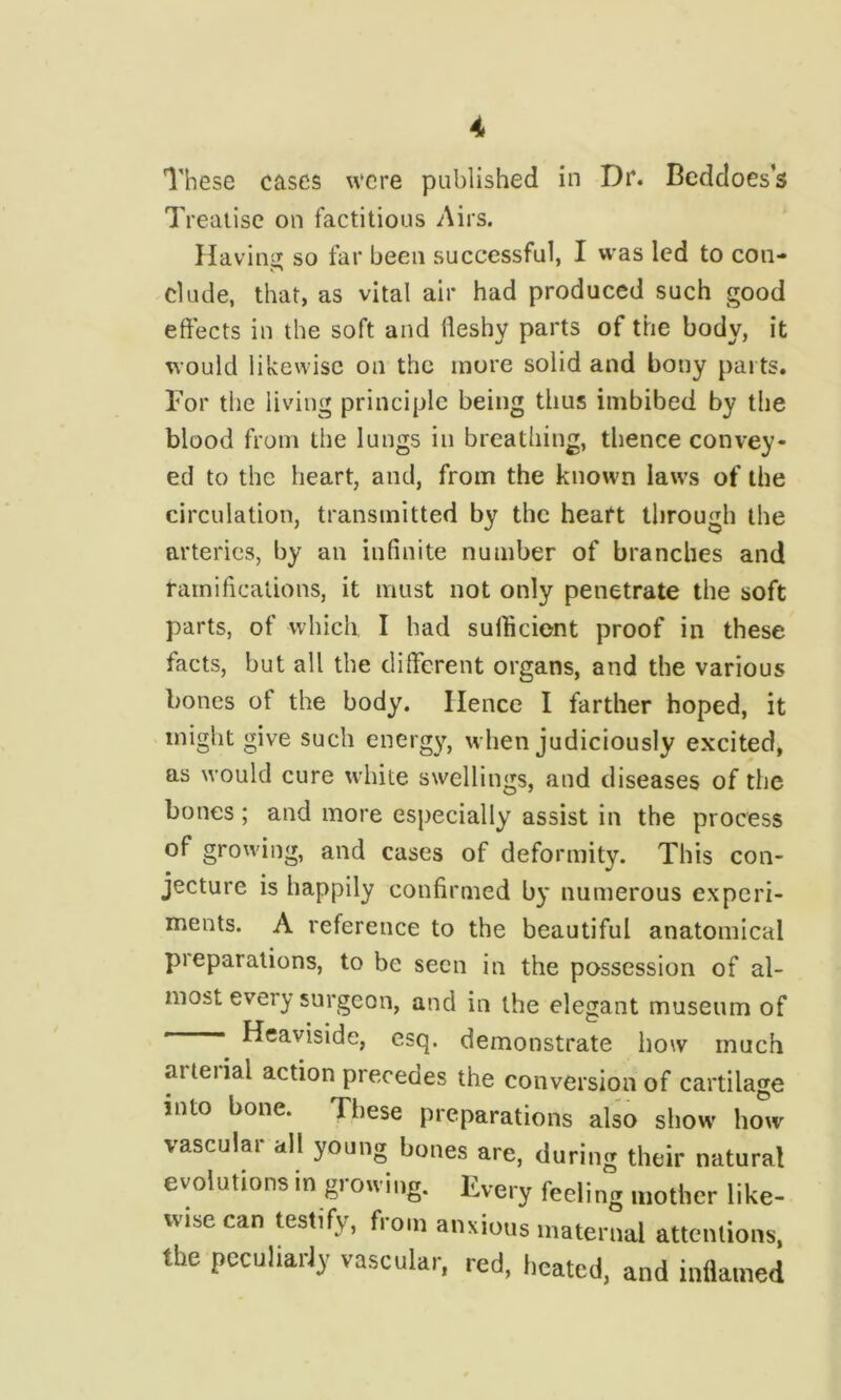 These cases were published in Dr. Beddoes’s Treatise on factitious Airs. Havin-i so far been successful, I was led to con- dude, that, as vital air had produced such good effects in the soft and fleshy parts of the body, it would likewise on the mure solid and bony parts. For the living principle being thus imbibed by the blood from the lungs in breathing, thence convey- ed to the heart, and, from the known laws of the circulation, transmitted by the heart through the arteries, by an infinite number of branches and ramifications, it must not only penetrate the soft parts, of which I had sulliciont proof in these facts, but all the different organs, and the various bones of the body. Hence I farther hoped, it might give such energ)^, when judiciously excited, as would cure white swellings, and diseases of the bones; and more especially assist in the process of growing, and cases of deformity. This con- jecture is happily confirmed by numerous experi- ments. A reference to the beautiful anatomical preparations, to be seen in the possession of al- most every surgeon, and in the elegant museum of ' Heaviside, esq. demonstrate how much arteiial action precedes the conversion of cartilage into bone. These preparations also show how vascular all young bones are, during their natural evolutions in growing. Every feeling mother like- wise can testify, from anxious maternal attentions, the peculiarly vascular, red, heated, and inflamed