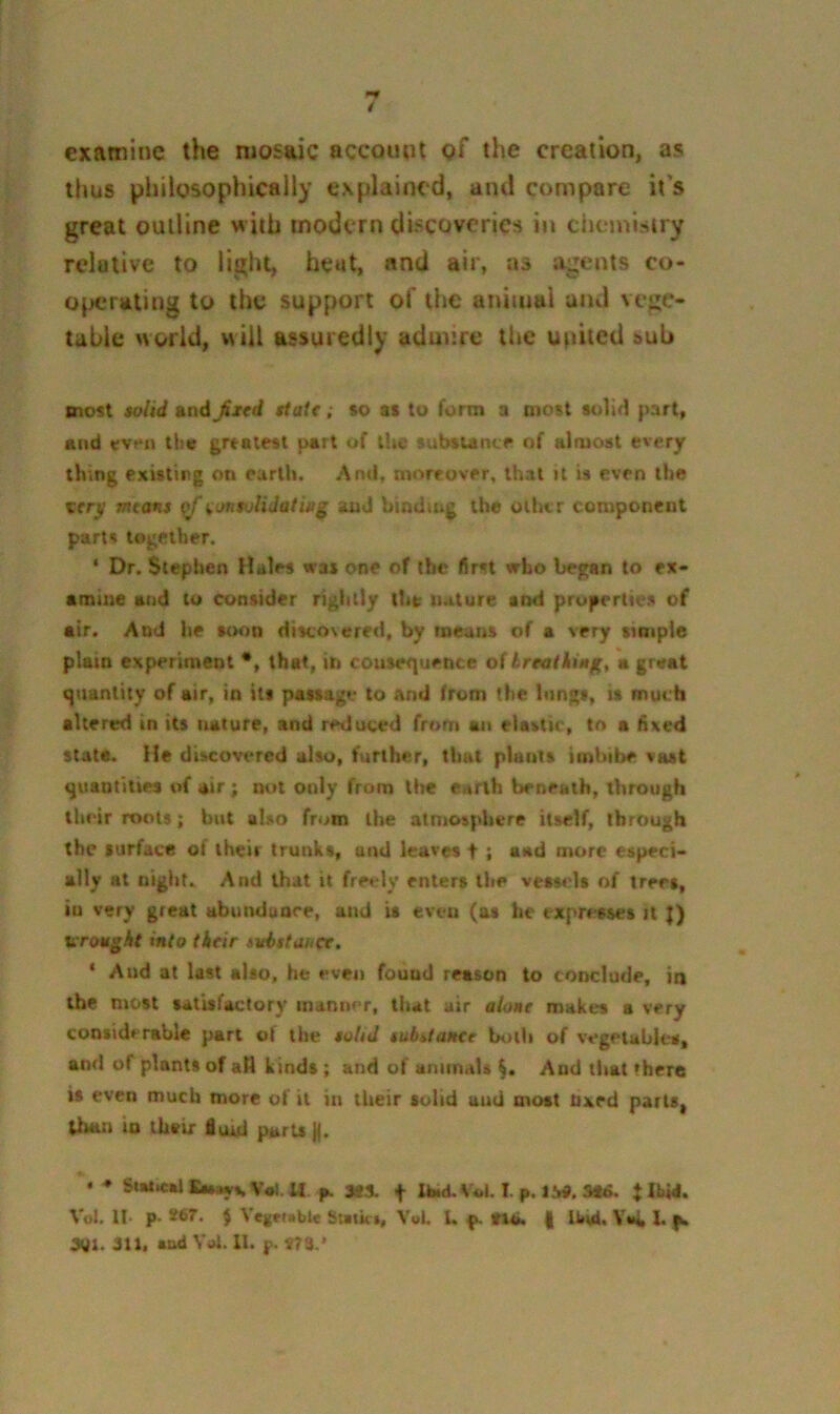 examine the mosaic account of the creation, as thus philosophically explained, and compare it’s great outline with modern discoveries in dicmistry relative to light, heat, and air, as iigents co- o^xjrating to the support of the animal aiui vegc. table nofld, will assuredly aduure ttic united sub most toUd and fiitd state; so at to form a most solid part, and wen the grtelfst part of tliC tubsum.^ of almost every thing existing on earth. And, moreover, that il is even the very mans ^ionsvlidatifij' and binding the oilur component parts together. ‘ Dr. Stephen Hales was one of the first who began to ex- amine and to consider rightly llit nature and properties of air. And he soon discovered, by means of a very simple plain experiment *, that, in cotiser]uence of treatkiag, a great quantity of air, in its passage to and from the lungs, it much altered in its naiure, and reduced from an elastic, to a fixed state. He discovered also, further, that plants imbibe vast quantities of air ; not only from tire earth beneath, through their roots; but also from the atmosphere itself, through the surface of their trunks, and leaves f : aad more especi- ally at night. And that it freely enters the vessels of trees, in very great abunduare, and is even (as he expresses it |) wrought into their ivbttuuce. ‘ And at last also, he even found reason to conclude, in the most satisfactory manner, that air alone makes a very considerable part of the tolid tubilanee Uith of vegetables, and of plants of aH kinds ; and of animals And that there is even much more of il in their solid and most nxed parts, lb*m io their floui parts )|. • ♦ Si»t«aJEiMyvV*).« p. StS. t Ibid. V*.l, I. p. IM. 3«6. JllOd. Vol. II- p- *67^- 5 Vegetable Sutkr, Vol. L p. tl4>. | Ibvd. Y**k !• }a 3QI. 311, sud Yoi. 11. j>. m.’