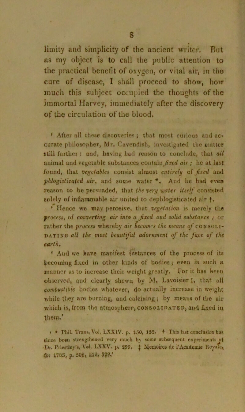 liinity and simplicity of the ancient writer. But as my object is to call the public attention to the practical benefit of oxygen, or vital air, in the cure of disease, I shall proceed to show, how much this subject occupied the thoughts of the immortal Harvey, immediately after the discovery of the circulation of the blood. ‘ After all these discoveries! ; that most curious and ac- curate philosopher, Mr. Cavendish, investigated ilie matter still further : and, having had reason to conclude, that all animal and vegetable substances contain Jixed air ; he at last found, that vegetables consist almost entirely oi fixed and phlogistic ate d air, and some water *. And he had even reason to be persuaded, that the very water itself consisted solely of inflammable air united to dephlogisticated air f. ‘ Hence we mav perceive, that vegetation is merely the process, of converting air into a Jixed aud solid substance ; or rather the process whereby air becom'’s the means of consoli- PATiN'G all the most beautij'ul adornment of the face uf the earth. ‘ And we have manifest instances of the process of its becoming fixed in other kinds of bodies; eveu in such a manner as to increase their weight greatly, for it has been observed, and clearly shewn by M. Lavoisier L that all combustible bodies whatever, do actually increase in weight while they are burning, and calcining ; by means of the air which is, from the atmosphere, consomdat^d, and fixed in them,’ * * Phil. Tran?. Vol. LXXIV. p. 150, 152. + This last conclusion has since besn strengthened very much by some subsequent experiments oi Dr. Priestleys, V»l. LXXV. p. 299, ^ Mcmoifc# d>e I’Acadeiue for t783, p. 50t>, 5|9-’