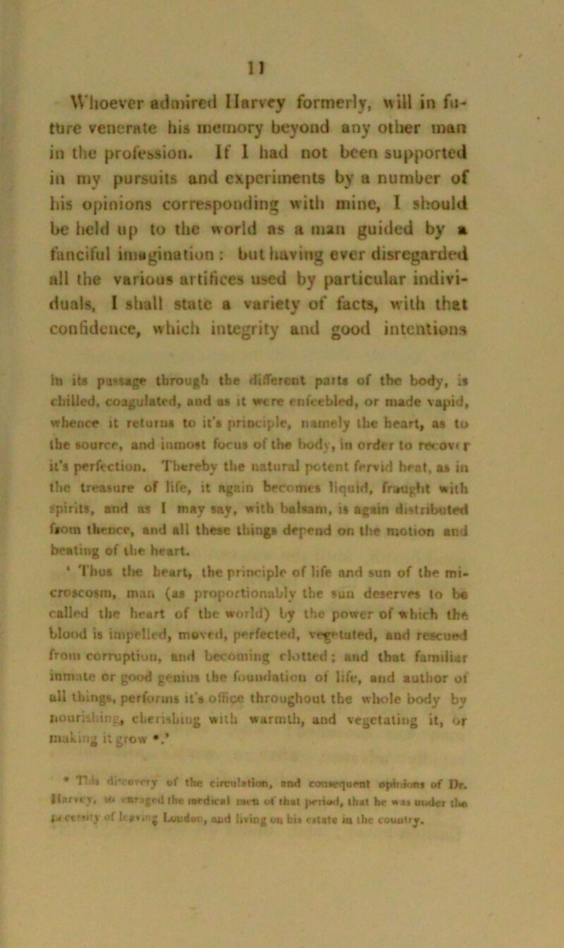 Whoever admired Harvey formerly, will in fu- ture venerate his memory beyond any oilier man in the profession. If 1 had not been supported in my pursuits and experiments by a number of his opinions corresponding wiili mine, I should be held up to the world as a man guided by a fanciful imagination : but having ever disregarded all the various artifices used by particular indivi- duals, I shall state a variety of facts, with that confidence, vvhicli integrity and good intentions 111 its pa<Mg»? through the ditTercDt parts of the bod)‘, is ciiilled, cosgulatcd, and «s it were enfeebled, or made vapid, whence it returns to it's principle, namely the heart, as to the source, and inmost focus of the l>ody, in order to recovr r it’s perfection. Thereby the natural potent fervid heat, as in the treasure of life, it again becomes liquid, frwught with spirits, and as I may say, with balsam, is again distributed fsom thence, and all these things depend on the motion and beating of the heart. * Thus tlie heart, the priiKuplo of life and sun of the mi- croscosm, man (as proportionably the sun deserv'es to be called the heart of the world) by the power of which the blor>d is impelled, moved, perfected, vegetated, and rescued from corruption, and becoming clotted; and that familiar inmate or good genius the foundation of life, and author of all things, performs it's office throughout the vrbole body by liounsliing, cherisbing with warmth, and vegetating it, or luahuig it grow •.* * Tt.i* of the cirvulallon, and consequent opiniont of Dr. Harvey, vo t Nragt;il the medical iihu o('that that he nuuitdcr dm {i. et*'Hy of kav.tij I.oudui), uud living ou fau ettata in the cotmiry.