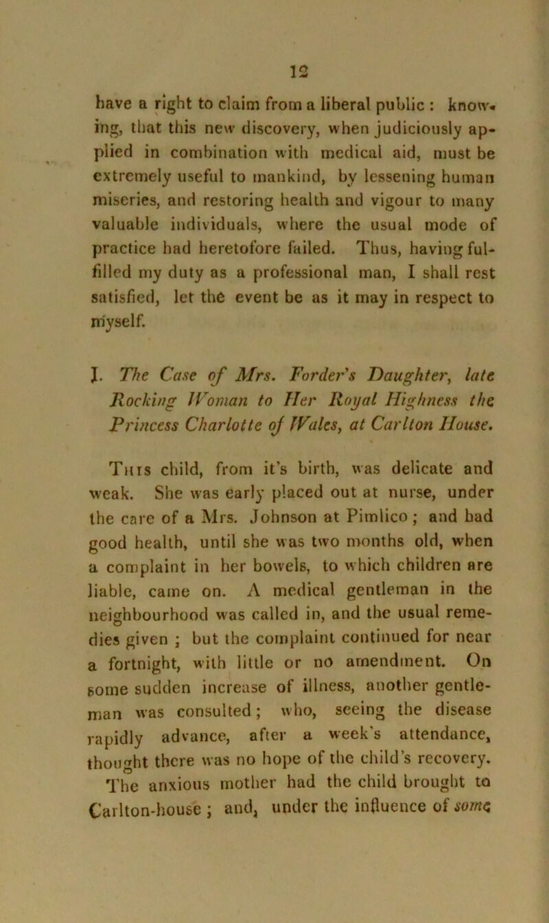 have a right to claim from a liberal public : know* ing, that this new discovery, when judiciously ap- plied in combination with medical aid, must be extremely useful to mankind, by lessening human miseries, and restoring health and vigour to many valuable individuals, where the usual mode of practice had heretofore failed. Thus, having ful- filled my duly as a professional man, I shall rest satisfied, let the event be as it may in respect to myself. J. The Case of Mrs. Fordej''s Daughter, late Rocking JVoman to Her Royal Highness the Princess Charlotte of IFales, at Carlton House. This child, from it’s birth, was delicate and weak. She was early placed out at nurse, under the care of a Mrs. Johnson at Pimlico; and bad good health, until she was two months old, when a complaint in her bowels, to which children are liable, came on. A medical gentleman in the neighbourhood was called in, and the usual rerae- dies given ; but the complaint continued for near a fortnight, with little or no amendment. On some sudden increase of illness, another gentle- man was consulted; who, seeing the disease rapidly advance, after a week’s attendance, thought there was no hope of the child’s recovery. The anxious mother had the child brought to Carlton-liouse ; and, under the influence of some