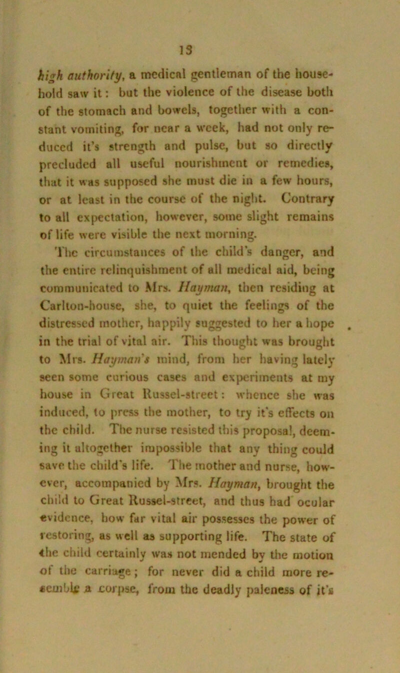 high authority, a mcdicnl gentleman of the house- hold saw it: but the violence of the disease both of the stomach and bowels, together with a con- stant vomiting, for near a week, had not only re- duced it’s strength and pulse, but so directly precluded all useful nourishment or remedies, that it was supposed she must die in a few hours, or at least in the course of the night. Contrary to all expectation, however, some slight remains of life were visible the next morning. The circumstances of the child’s danger, and the entire relinquishment of all medical aid, being communicated to Mrs. Hayman, then residing at Carlton-house, she, to quiet the feelings of the distressed mother, happily suggested to her a hope , in the trial of vital air. This thought was brought to Mrs. Haymaji’s mind, from her having lately seen some curious cases and experiments at my house in Great Uussel-street: whence she was induced, to press the mother, to try it’s effects on the child. The nurse resisted this proposal, deem- ing it altogether impossible that any thing could save the child’s life. The mother and nurse, how- ever, accompanied by Mrs. Hayman, brought the child to Great Russel-strcet, and thus had'ocular evidence, bow far vital air possesses the power of restoring, as well as supporting life. The state of 4he child certainly was not mended by the motion of the carriage; for never did a child more re- acmblf a coj jrse, from the deadly paleness of it’s