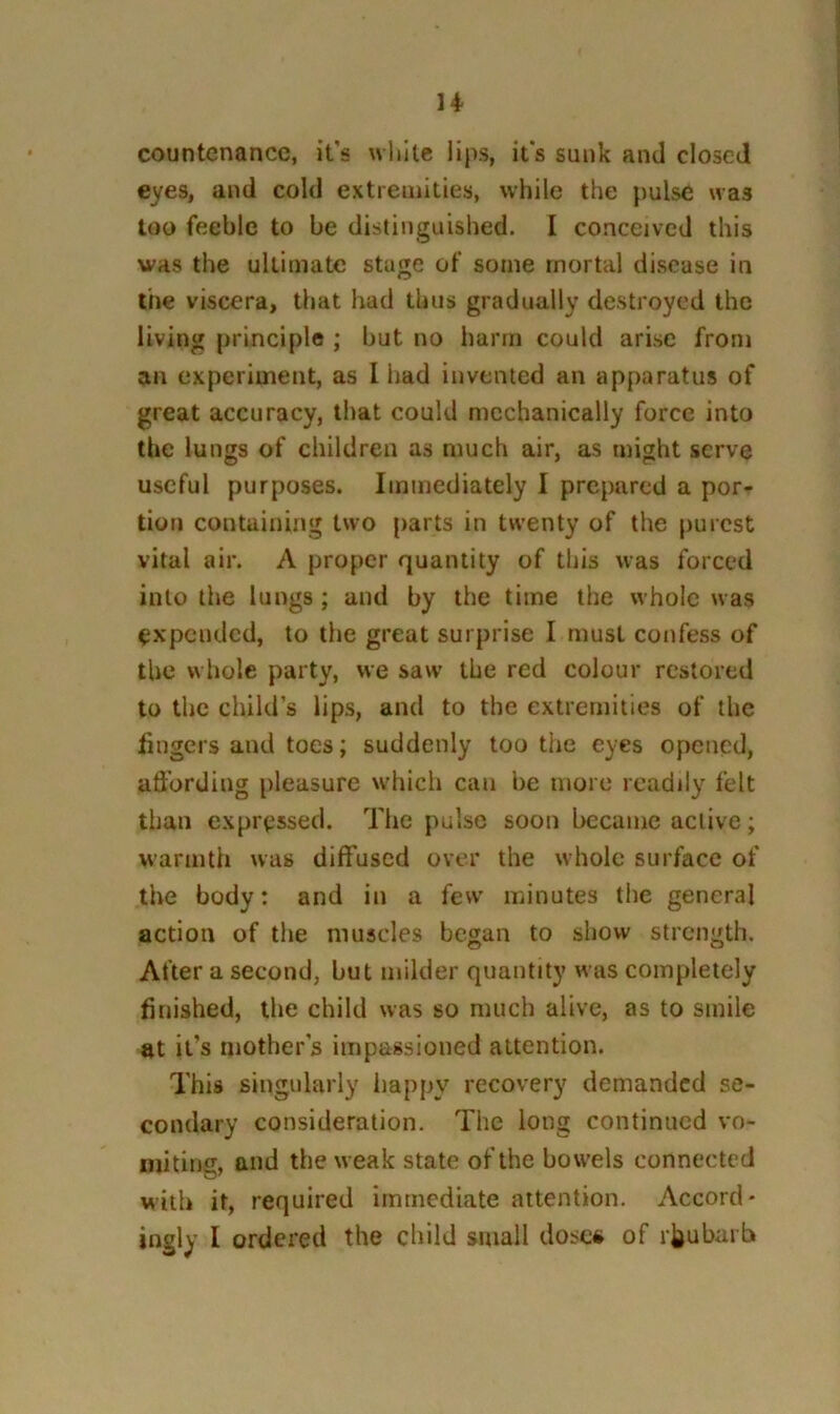 n countenance, it's wlwlc lips, it's sunk and dosed eyes, and cold extremities, while the pulse was too feeble to be distinguished. I conceived this was the ultimate stage of some mortal disease in the viscera, that had thus gradually destroyed the living principle ; but no harm could arise from an experiment, as I had invented an apparatus of great accuracy, that could mechanically force into the lungs of children as much air, as might serve useful purposes. Immediately I prepared a por- tion containing two parts in twenty of the purest vital air. A proper quantity of this was forced into the lungs; and by the time the whole was expended, to the great surprise I must confess of the whole party, we saw the red colour restored to the child’s lips, and to the extremities of the fingers and toes; suddenly too the eyes opened, affording pleasure which can be more readily felt than expressed. Tlie pulse soon became active; warmth was diffused over the whole surface of the body: and in a few minutes the general action of the muscles began to show strength. After a second, but milder quantity was completely finished, the child was so much alive, as to smile at it’s mothers impassioned attention. This singularly happy recovery demanded se- condary consideration. The long continued vo- mitintr, and the weak state of the bowels connected with it, required immediate attention. Accord- ingly I ordered the child small dose# of rhubarb