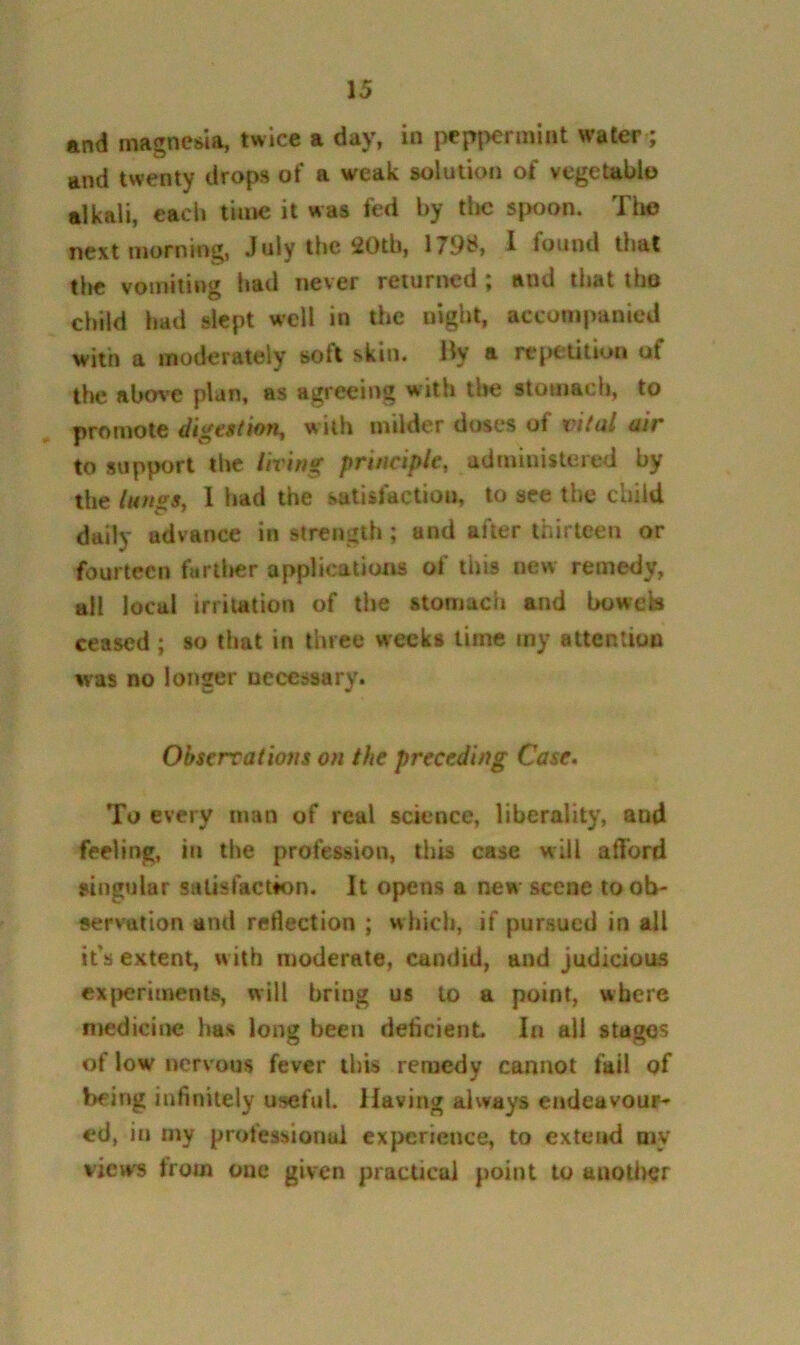 and magnesia, twice a day, in pep|>ermiiit water; and twenty drops of a weak solution of vcgetablo alkali, each time it was fed by tlic spoon. The next morning, July the 20th, 179d, 1 found that the vomiting had never returned ; and that tho child had slept well in the night, acconi[)anied with a moderately soft skin. Uy a repetition of the abov’C plan, as agreeing with llte stomach, to promote digesthn, with milder doses of vital air to support the living principle, administered by the lungs, I had the satisfaction, to see the child daily advance in strength; and after thirteen or fourteen fartlier applications of this new remedy, ail local irritation of the stomach and boweb ceased ; so that in three weeks time my attention was no longer necessary. Observations on the preceding Case» To every man of real science, liberality, and feeling, in the profession, this case will afford singular satisfaction. It opens a new scene to ob- servation and reflection ; whicli, if pursued in all ifs extent, with moderate, candid, and judicious cxjKjrimenls, will bring us to a point, where medicine has long been deficient In all stages of low rtervous fever this remedy cannot fail of being infinitely useful. Having always endeavour- ed, in my professional experience, to exteiid my views from one given practical point to auotlier