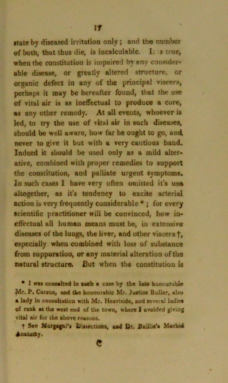 tr •tate by diseased irritation only ; and the number of both, that thus die, is incalculable. It s true, when the constitution is impaired by anv consider- able disease, or greatly altered structure, or organic defect in any of the principal visrerii, perhaps it may be hereafter found, that the use of vital air is as ineffectual to produce a cure, as any other remedy. At all events, whoever is led, to try the use of vital air in such diseases, should be well aware, how far he ought to go, and never to give it but with a very cautious hand. Indeed it should be used only as a mild alter- ative, combined with proper remedies to support the constitution, and palliate urgent symptoms. In such cases I have very often omitted ifs usa altogether, as its tendency to excite arterial action is very frequently considerable • ; for every scientific practitioner will be convinced, how in- effectual all humau means must be, in extensive diseases of the lungs, the liver, and other viscera f, especially, when combined with loss of substance from suppuration, or any material alteration of the natural structure^ Cut when the constitution is * I was coatahed in such a case by the Ut« honourable Mr. P« Carton, and the honourable Mr. Justice Buller, alto a lady in consoUatioo with Mr. Heaviside, and several ladtet of rank at the west cud of the town, where f avoided giving vital air for the above reasons. t See Morgagni's Dissections, aad Or. JSaUUe's Morbid ^atodty. e