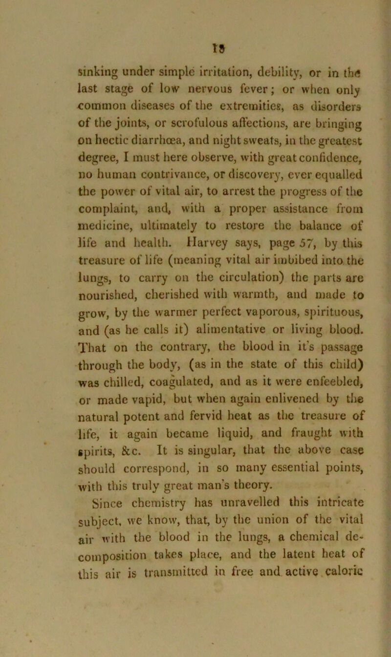 sinking under simple irritation, debility, or in th<“ last stage of low nervous fever; or when only eommon diseases of the extremities, as disorders of the joints, or scrofulous affections, are bringing on hectic diarrhoea, and night sweats, in the greatest degree, I must liere observe, with great confidence, no human contrivance, or discovery, ever equalled the power of vital air, to arrest the progress of the complaint, and, vvith a proper assistance from medicine, ultimately to restore the balance of life and health. Harvey says, page 57, by this treasure of life (meaning vital air imbibed into the lungs, to carry on the circulation) the parts are nourished, cherished with warmth, and made to grow, by the warmer perfect vaporous, spirituous, and (as he calls it) alimentative or living blood. That on the contrary, the blood in it’s passage through the body, (as in the state of this child) was chilled, coagulated, and as it were enfeebled, or made vapid, but w'hen again enlivened by the natural potent and fervid heat as the treasure of life, it again became liquid, and fraught with spirits, &c. It is singular, that the above case should correspond, in so many essential points, with this truly great man’s theory. Since chemistry has unravelled this intricate subject, we know, that, by the union of the vital air with the blood in the lungs, a chemical de- composition takes place, and the latent heat of this air is transmitted in free and active calorie