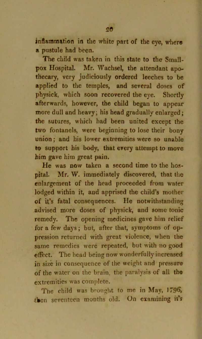 inflammation in the white part of the eye, where a pustule had been. The child was taken in this state to the Small- pox Hospital. Mr. Wachsel, the attendant apo- thecary, very judiciously ordered leeches to be applied to the temples, and several doses of physick, which soon recovered the eye. Shortly afterwards, however, the child began to appear more dull and heavy; his head gradually enlarged; the sutures, which had been united except the two fontanels, were beginning to lose their bony union; and his lower extremities were so unable to support his body, that every attempt to move him gave him great pain. He was now taken a second time to the hos- pital. Mr. W. immediately discovered, that the enlargement of the head proceeded from water lodged within it, and apprised the child’s mother of it’s fatal consequences. He notwithstanding advised more doses of physick, and some tonic remedy. The opening medicines gave him relief for a few days; but, after that, symptoms of op- pression returned with great violence, when the same remedies were repeated, but with no good effect. The head being now wonderfully increased in size in consequence of the weight and pressure of the water on the brain, the paralysis of all the extremities was com|)lete. The child was brought to me in Ma}% 179^, tben seventeen months old. On examining it’s