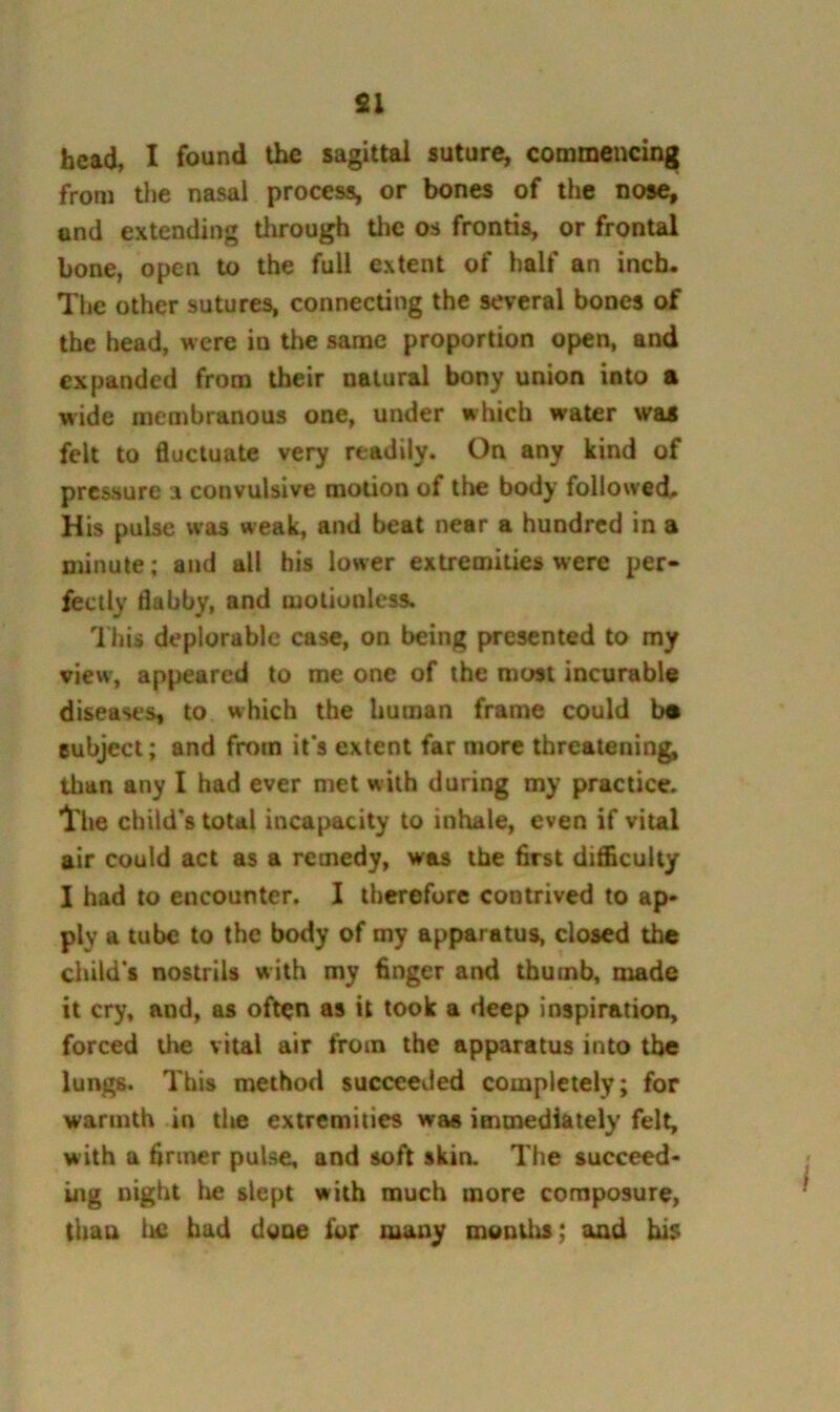 fii head, I found the sagittal suture, commencing from tlie nasal process, or bones of the nose, and extending through the os frontis, or frontal bone, open to the full extent of half an inch. The other sutures, connecting the several bones of the head, were in the same proportion open, and expanded from their natural bony union into a wide membranous one, under which water was felt to fluctuate very readily. On any kind of pressure a convulsive motion of tlie body followed. His pulse was weak, and beat near a hundred in a minute; and all his lower extremities were per- fectly flabby, and motionless. This deplorable case, on being presented to my view, appeared to me one of the most incurable diseases, to which the human frame could ba subject; and from it's extent far more threatening, than any I had ever met with during my practice. Iriie child's total incapacity to inhale, even if vital air could act as a remedy, was the flrst difficulty I had to encounter. I therefore contrived to ap» ply a tube to the body of my apparatus, closed the child’s nostrils with my Anger and thumb, made it cry, and, as often as it took a deep inspiration, forced the vital air from the apparatus into the lungs. This method succeevied completely; for warmth in the extremities was immediately felt, with a flnner pulse, and soft skin. The succeed- ing night Ixe slept with much more composure, thau lie had dgae for many months; and his