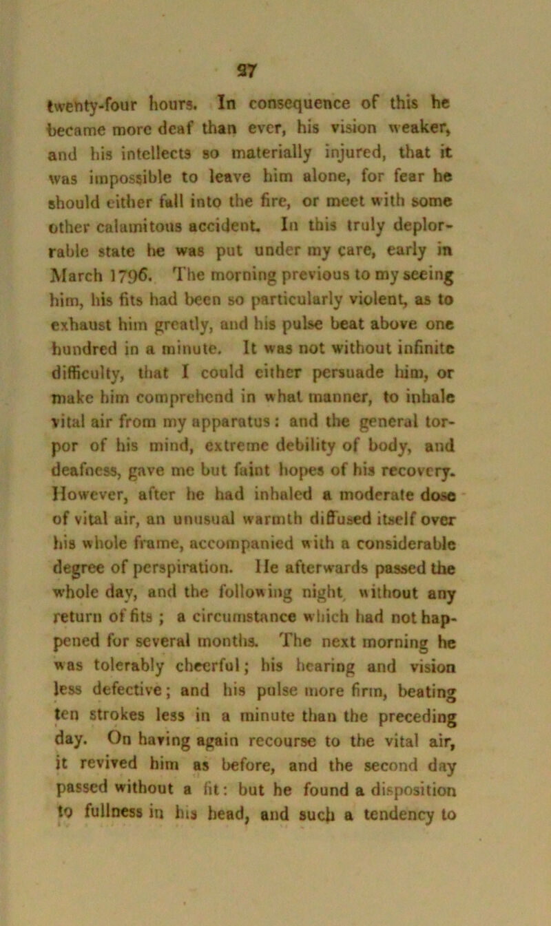 97 twenty-four hours. In consequence of this he became more deaf than ever, his vision weaker, and his intellects so materially injured, that it was impossible to leave him alone, for fear he should either fall into the fire, or meet with some other calamitous accident In this truly deplor- rable state l»e was put under my care, early in March 1796. The morning previous to my seeing him, his fits had been so particularly violent, as to exhaust him greatly, and his pulse beat above one hundred in a minute. It was not without infinite difficulty, that I could either persuade liim, or make him comprehend in what manner, to inhale vital air from my apparatus: and the general tor- por of his mind, extreme debility of body, and deafness, gave me but faint ho|>es of his recovery. However, after he had inhaled a moderate dose of vital air, an unusual warmth diOTused itself over his whole frame, accompanied with a considerable degree of perspiration. He afterwards passed the whole day, and the following night without any return of fits; a circumstance w bich had not hap- pened for several montlis. The next morning he was tolerably cheerful; his hearing and vision less defective; and his pulse more firm, beating ten strokes less in a minute than the preceding day. On having again recourse to the vital air, it revived him as before, and the second day passed without a fit: but he found a disposition to fullness in his head, and such a tendency to