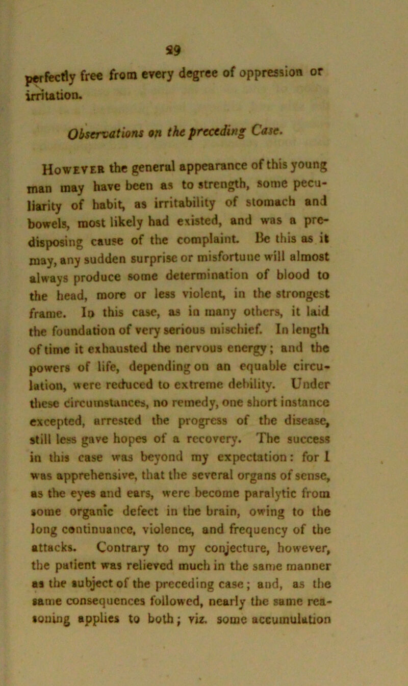 S9 pwfecdy free from every degree of oppression or irntation. Oliservatioru on the preceding Case. However the general appearance of this young man may have been as to strength, some pecu- liarity of habit, as irritability of stomach and bowels, most likely had existed, and was a pre- disposing cause of the complaint. Be this as it may, any sudden surprise or misfortune will almost always produce some determination of blood to the head, more or less violent, in the strongest frame. lo this case, as in many others, it laid the foundaoon of very serious mischief. In length of time it exhausted the nervous energy; and the powers of life, depending on an equable circu- lation, were rechiced to extreme debility. Under these Circumstances, no remedy, one short instance excepted, arrested the progress of the disease, still less gave hopes of a recovery. The success in this case was beyond my expectation: for 1 was apprehensive, that the several organs of sense, as the eyes and ears, were become paralytic from some organic defect in the brain, owing to the long continuance, violence, and frequency of the attacks. Contrary to my conjecture, however, the patient was relieved much in the same manner as the subject of the preceding case; and, as the same consequences followed, nearly the same rea- soning applies to both; viz. some accumulation