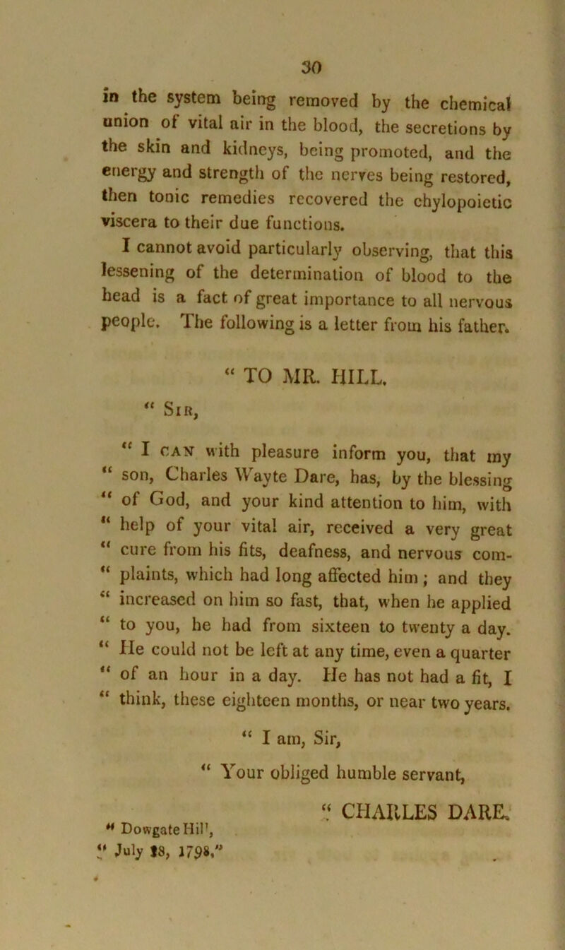 in the system being removed by the chemical union of vital air in the blood, the secretions by the skin and kidneys, being promoted, and the energy and strength of the nerves being restored, then tonic remedies recovered the chylopoietic viscera to their due functions. I cannot avoid particularly observing, that this lessening of the determination of blood to the bead is a fact of great importance to all nervous people. The following is a letter from his father* TO MR. HILL. Sir, I CAN with pleasure inform you, that my “ son, Charles Wayte Dare, has, by the blessing of God, and your kind attention to him, with “ help of your vital air, received a very great cure from his fits, deafness, and nervous coni- plaints, which had long affected him ; and they “ increased on him so fast, that, when he applied “ to you, he had from sixteen to twenty a day. “ He could not be left at any time, even a quarter ** of an hour in a day. He has not had a fit, I “ think, these eighteen months, or near two years. “ I am, Sir, “ Your obliged humble servant, ‘‘ CHARLES DARE, ** DowgateHil’, V July 18,