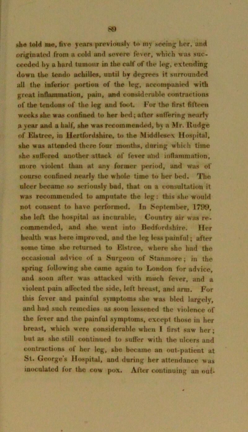 told ia«, five years previ«>n*ly t*> im seeing her, and originated from a cold and severe fever, which was suc- ceeded hy a hard tumour in the calf of the leg, exttmding down the tendo achilies, until hy degrees it surrounded all the inferior portion of the leg, accompanied with great inflammation, pain, and considerahle contractions of the tendons of the leg and foot. For tb« tirst fifteen weeks she was confined to her betl; after sntfering nearly a year and a half, she was recomafie»<ied, by a ^Ir. Utidge of Klstree, in Hertfordshire, to the Middlesex Hospital, she was attended there four mouths, during which time she suflered another attack of fever utid inflammation, mure violent than at any former period, and was of course contuieil nearly the whole time to her bed. The ulcer became so seriously bad, that on a consultation it was recommended to amputate the leg: this she would not consent to have performed. In JSepteml»er, 17!>ft, she left the hospital as incurable. Country air was re- commended, and she went into Bedfordshire. Her health was here improved, and the leg less painful; after some time she returned to Klstree, where she hnd the occasional advice of a Surgeon of Stanmore; in the spring following she came again to London for advice, and soon after was attacked with much fever, and a violent pain afl'ected the side, left breast, and arm. For this fever and painful symptoms she was bled largely, and had such remedies us soou lessened the violence of the fever and Uie painful symptoms, except those in her breast, which w ere considerable when I first saw her; but as she still continued to sutler with the ulcers and contractions ot her leg, she became an out-patient at St. George’s Hospital, and during her attendance was inoculated tor the cow pox. Alter continuing an nut-