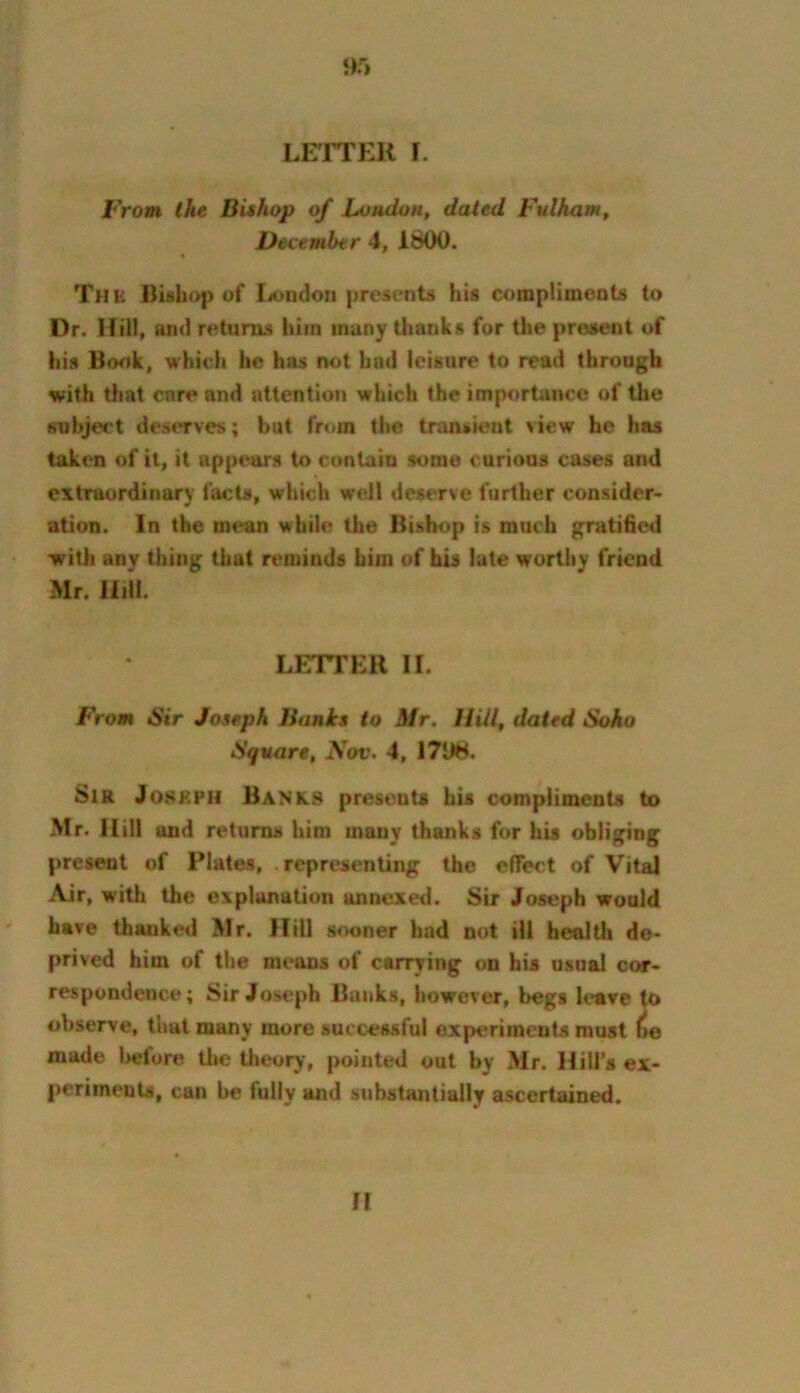 ‘)5 LETTER I. From the Bishop of Loudon, dated Fulham, December 4, IbOO. The Bishop of lrf>ndon presents his coinpiimeots to Dr. Hill, and returns him many Uianks for the present of his Book, which be has not had leisure to read through with that cnreand attention which the importance of the subject deserves; but from the transient view he has taken of it, it appears to contain some curious cases and extraordinary facts, which weJl deserve further consider- ation. In the mean while the Bishop is much gratified -with any thing that reminds him of his late worthy friend Mr. Hill. LETTER II. From *S’ir Joseph Banks to Mr. IlUl, dated Soho Square, Sov. 4, 17U8. Sir JoKKPii Bank-S presents his compliments to Mr. Hill and returns him many thanks for hU obliging present of Plates, . representing the effect of Vital Air, with the explanation annexed. Sir Joseph would have thanked Mr. Hill sooner had not ill health de- prived him of the means of carrying on his usual cor- respondence; Sir Joseph Bunks, however, begs leave to observe, that many more successful experiments must ne made l>efore the tlmory, pointed out by Mr. Hill’s ex- periments, can be fully and substantially ascertained. 71