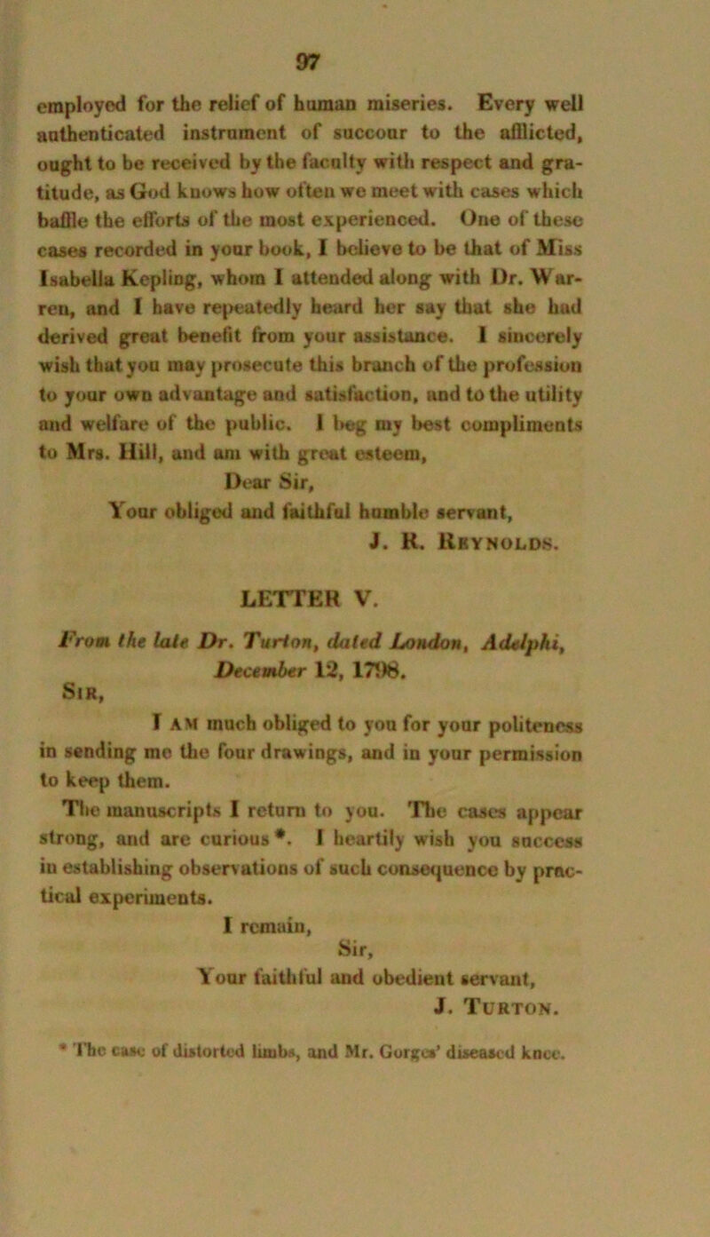 employed for the relief of human miseries. Every well authenticated instrument of succour to the afllicted, ought to be received by the faculty with respect and gra- titude, as God knows how often we meet with cases which bailie the eflbrts of the most experienced. One of these cases recorded in your book, 1 believe to be that of Miss Isabella Kcpling, whom 1 attended along with Dr. W ar- reu, and I have repeatedly heard her say that she hud derived great benefit from your assistance. 1 sincerely wish that you may prosecute this branch of the profession to your own advantage and satisfaction, and to the utility and welfare of the public. 1 l>eg my best compliments to Mrs. Hill, and am with great esteem. Dear Sir, Your obliged and faithful humble servant, J. R. Kbynoldh. LETTER V. From the late Dr, Turlortf dated London, Adelpki, December 12, 175)8. Sir, I AM much obliged to you for your politeness in sending me Uie four drawings, and in your permission to keep them. The manuscripts I return to you. The cases appear strong, and are curious •. I heartily wish you success in establishing observations of such consequence by prac- tical experiments. 1 remain, Sir, Your faitliful and obedient servant, J. Turton. • Tbc case of distorted and Mr. Gurgus’ diseased knee.