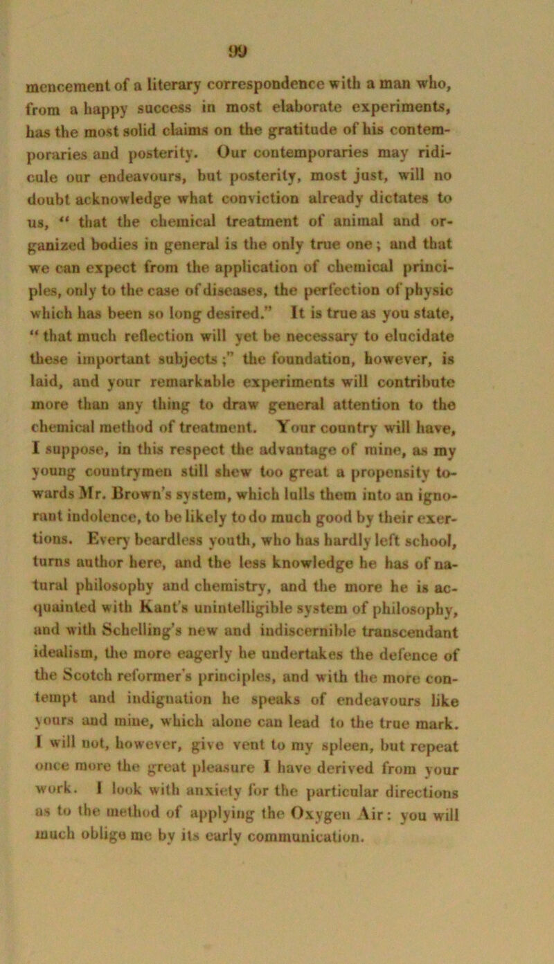mencement of a literary correspondence with a man who, from a happy success in most elaborate experiments, has the most solid claims on the gratitude of his contem- poraries and posterity. Our contemporaries may ridi- cule our endeavours, but posterity, most just, will no doubt acknowledge what conviction already dictates to us, that the chemical treatment of animal and or- ganized bodies in general is the only true one; and that we can expect from the a(>plication of chemical princi- ples, only to the case of diseases, the perfection of physic which has been so long desired.” It is true as you state, “ that much reflection will yet l>e necessary to elucidate these important subjectsthe foundation, however, is laid, and your remarkable experiments will contribute more than any thing to draw general attention to the chemical method of treatment. Your country’ will have, I suppose, in this respect the advantage of mine, as my young countrymen still shew too great a propensity to- wards Mr. Brown's system, which lolls them into an igno- rant indolence, to be likely to do much good by their exer- tions. Every beardless youth, who has hardly left school, turns author here, and the less knowledge he has of na- tural philosophy and chemistry, and the more he is ac- quainted with Kant's unintelligible system of philosophy, and witli Schelling's new and indiscernible transcendant idealism, tl»e more eagerly he undertakes the defence of tlie Scotch reformer s principles, and with the more con- tempt and indignation he speaks of endeavours like yours and mine, which alone can lead tc) tiie true mark. I will not, however, give vent to my spleen, but repeat once more the great pleasure I have derived from your work. 1 look with anxiety for the particular directions as to the method of applying the Oxygen Air: you will much oblige me by its early communication.