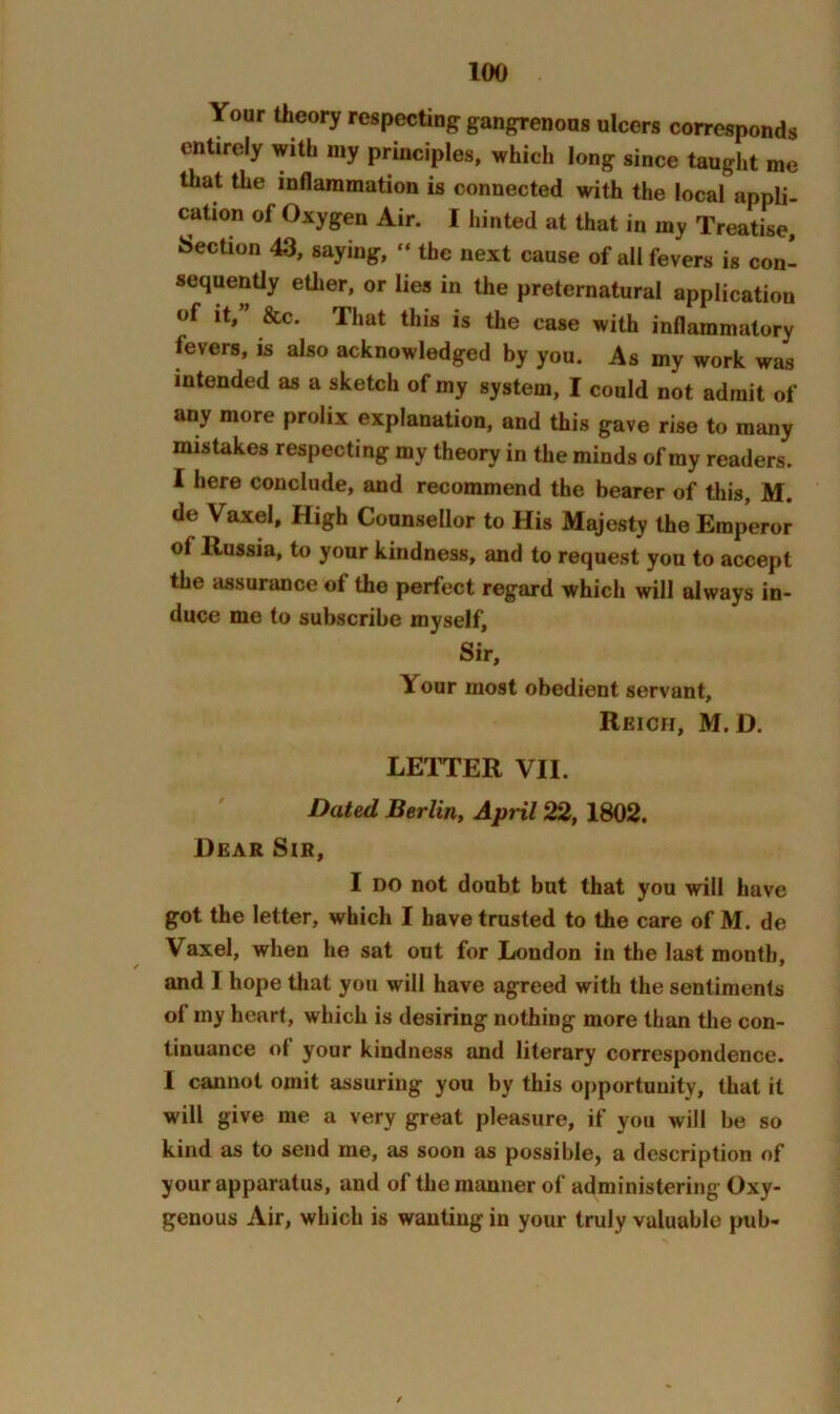 Your theory respecting gangrenous ulcers corresponds entirely with my principles, which long since taught me that the inflammation is connected with the local appli- cation of Oxygen Air. I liinted at that in my Treatise, Section 43, saying, “ the next cause of all fevers is con- sequenUy ether, or lies in the preternatural application of it,” &c. That this is the case with inflammatory fevers, is also acknowledged by you. As my work was intended as a sketch of my system, I could not admit of any more prolix explanation, and this gave rise to many mistakes respecting my theory in the minds of ray readers. I here conclude, and recommend the bearer of this, M. de Vaxel, High Counsellor to His Majesty the Emperor of Russia, to your kindness, and to request you to accept the assurance of the perfect regard which will always in- duce me to subscribe myself. Sir, Your most obedient servant, Reich, M. D. LETTER VII. Dated Berlin^ April 22, 1802. Hear Sir, I DO not doubt but that you will have got the letter, which I have trusted to the care of M. de Vaxel, when he sat out for London in the last month, and I hope that you will have agreed with the sentiments of iny heart, which is desiring nothing more than the con- tinuance of your kindness and literary correspondence. I cannot omit assuring you by this opportunity, that it will give me a very great pleasure, if you will be so kind as to send me, as soon as possible, a description of your apparatus, and of the manner of administering Oxy- genous Air, which is wanting in your truly valuable pub-
