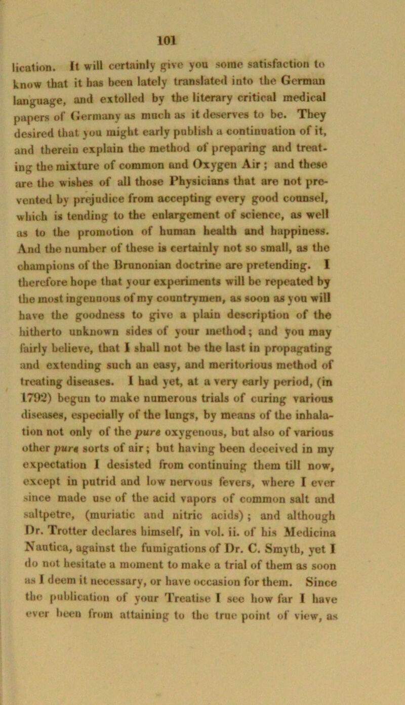 Itcation. It will cortainly give you some satisfaction to know that it has been lately translate*! into the German language, and extolled by the literary critical medical papers of (Jerinany as much as it deserves to be. They desired that you might early publish a continuation of it, and therein explain the method of preparing and treat, ing the mixture of common and Oxygen Air ; and these are U»e wishes of all those Physicians that are not pre- vented by prejudice from accepting every good counsel, which is tending to the enlargement of science, as well as to the promotion of human health and happiness. And the number of these is certainly not so small, as the champions of the Brunonian doctrine are pretending. I therefore hope that your experiments will be repeated by the most ingenuous of my countrymen, as soon as yon will have the goodness to give a plain description of the iiitherto unknown sides of your method; and you may fairly believe, that 1 shall not be the last in propagating and extending such an easy, and meritorious method of treating diseases. 1 had yet, at a very early period, (in 1792) begun to make numerous trials of curing various diseases, especially of the lungs, by means of the inhala- tion not only of the pure oxygenous, but also of various other pure sorts of air; but having been deceived in my expectation I desisted from continuing them till now, except in putrid and low nervous fevers, where I ever since made use of the acid vapors of common salt and saltpetre, (muriatic and nitric acids); and although Dr. Trotter declares himself, in vol. ii. of his Medicina Nautica, against the fumigations of Dr. C. Smyth, yet I do not hesitate a moment to make a trial of them as soon as I deem it necessary, or have occasion for them. Since the publication of your Treatise 1 sec how far I have ever been fmm attaining to the true point of view, as