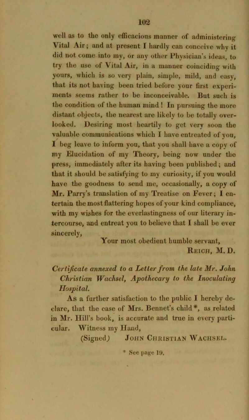 well as to the only efficacions manner of administering- Vital Air; and at present I hardly can conceive why it did not come into iny, or any other Physician’s ideas, to try the use of Vital Air, in a manner coinciding with yours, which is so very plain, simple, mild, and easy, that its not having been tried before your first experi- ments seems rather to be inconceivable. But such is the condition of the human mind ! In pursuing the more distant objects, the nearest are likely to be totally over- looked. Desiring most heartily to get very soon the valuable communications which I have entreated of you, I beg leave to inform you, that you shall have a copy of my Elucidation of my Theory, being now under the press, immediately after its having been published; and that it should be satisfying to my curiosity, if you would have the goodness to send me, occasionally, a copy of Mr. Parry’s translation of my Treatise on Fever; I en- tertain the most flattering hopes of your kind compliance, with my wbhes for the everlastingness of our literary in- tercourse, and entreat you to believe that I shall be ever sincerely. Your most obedient humble servant, Reich, M. D. Certificate annexed to a Letter from the late Mr. John Christian Wachsel, Apothecary to the Inoculating Hospital. As a further satisfaction to the public I hereby de- clare, that the case of Mrs, Bennet’s child*, as related in Mr. Hill’s book, is accurate and true in every parti- cular. Witness my Hand, (Signed; John Christian Wachsel. * See page 15>.