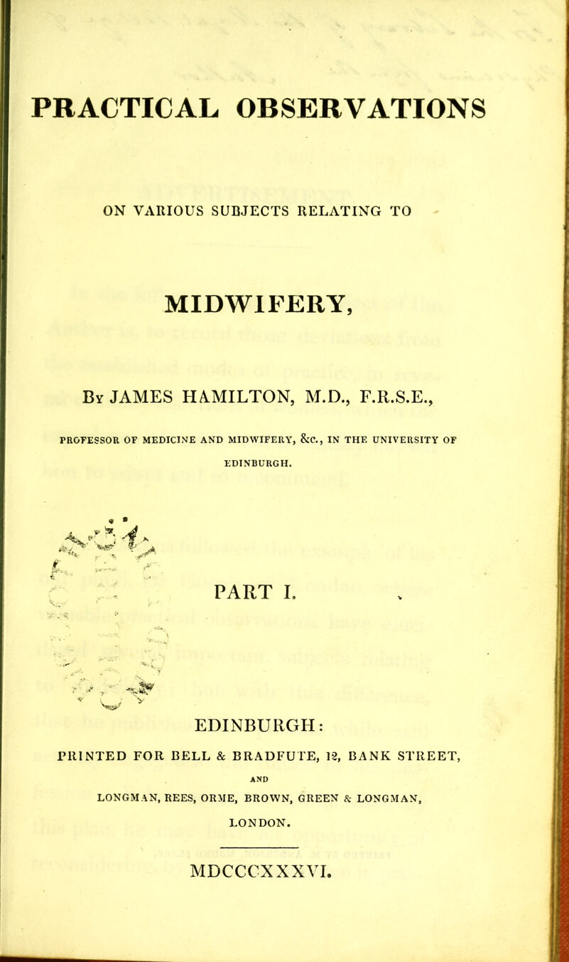 PRACTICAL OBSERVATIONS ON VARIOUS SUBJECTS RELATING TO MIDWIFERY, By JAMES HAMILTON, M.D., F.R.S.E., PROFESSOR OF MEDICINE AND MIDWIFERY, &C., IN THE UNIVERSITY OF EDINBURGH. PART I. 'r v * W V EDINBURGH: PRINTED FOR BELL & BRADFUTE, 12, BANK STREET, AND LONGMAN, REES, ORME, BROWN, GREEN & LONGMAN, LONDON. MDCCCXXXVI