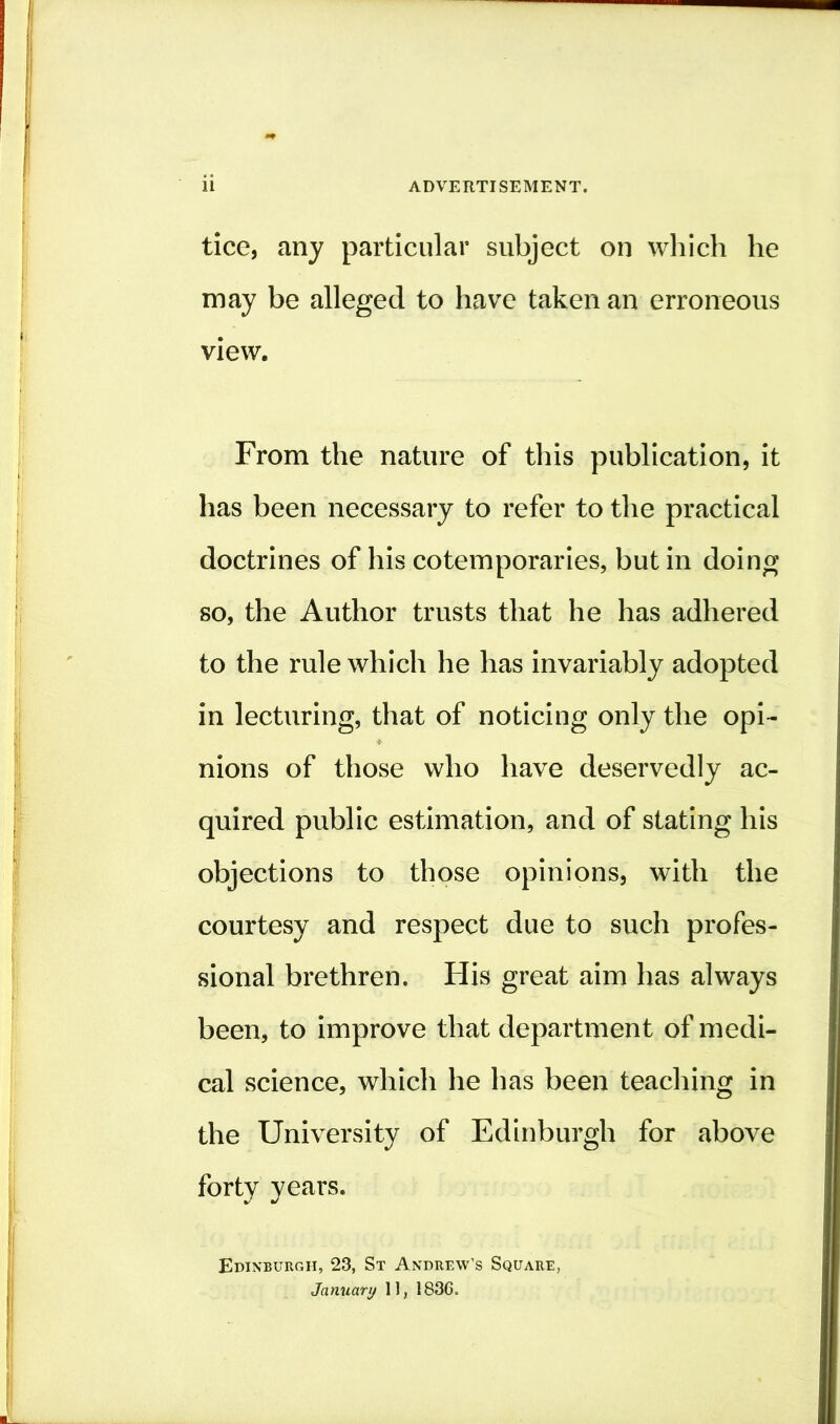 tice, any particular subject on which he may be alleged to have taken an erroneous view. From the nature of this publication, it has been necessary to refer to the practical doctrines of his cotemporaries, but in doing so, the Author trusts that he has adhered to the rule which he has invariably adopted in lecturing, that of noticing only the opi- nions of those who have deservedly ac- quired public estimation, and of stating his objections to those opinions, with the courtesy and respect due to such profes- sional brethren. His great aim has always been, to improve that department of medi- cal science, which he has been teaching in the University of Edinburgh for above forty years. Edinburgh, 23, St Andrew’s Square, January 11, 1836.