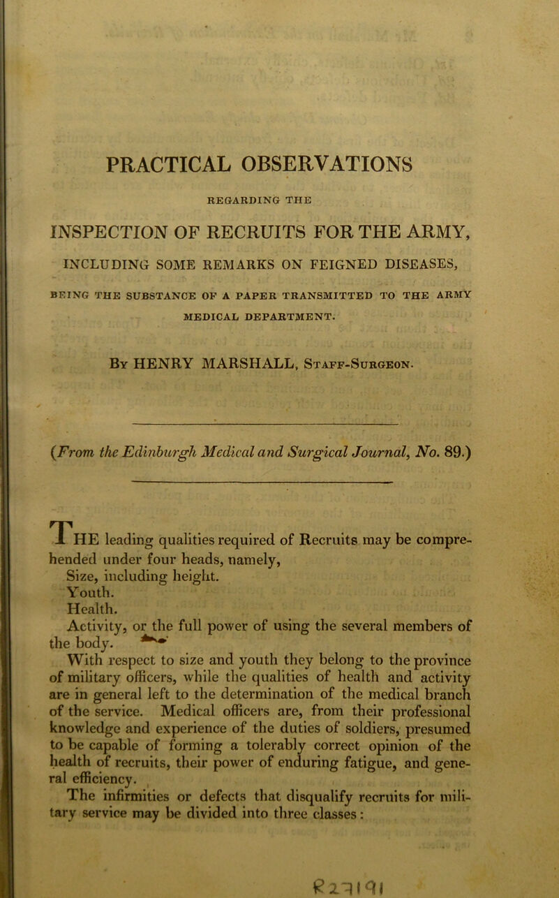 PRACTICAL OBSERVATIONS REGARDING THE INSPECTION OF RECRUITS FOR THE ARMY, INCLUDING SOME REMARKS ON FEIGNED DISEASES, BEING THE SUBSTANCE OP A PAPER TRANSMITTED TO THE ARMY MEDICAL DEPARTMENT. By HENRY MARSHALL, Staff-Surgeon. {From, the Edinburgh Medical and Surgical Journal, No. 89.) THE leading qualities required of Recruits may be compre- hended under four heads, namely, Size, including height. Youth. Health. Activity, or the full power of using the several members of the body. With respect to size and youth they belong to the province of military officers, while the qualities of health and activity are in general left to the determination of the medical branch of the service. Medical officers are, from their professional knowledge and experience of the duties of soldiers, presumed to be capable of forming a tolerably correct opinion of the health of recruits, their power of enduring fatigue, and gene- ral efficiency. The infirmities or defects that disqualify recruits for mili- tary service may be divided into three classes: £2*11 <11