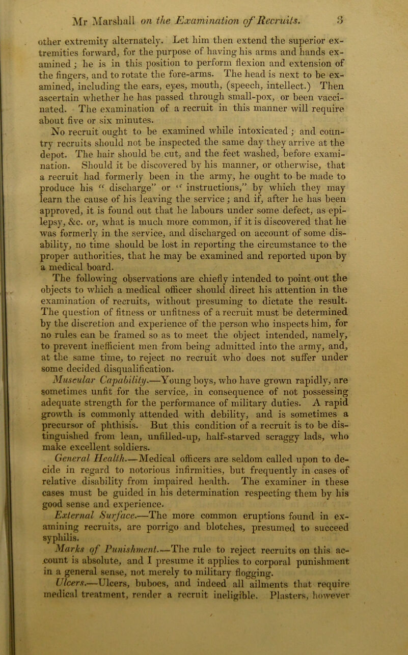 other extremity alternately. Let him then extend the superior ex- tremities forward^, for the purpose of having his arms and hands ex- amined ; he is in this position to perform flexion and extension of the fingers, and to rotate the fore-arms. The head is next to be ex- amined, including the ears, eyes, mouth, (speech, intellect.) Then ascertain whether he has passed through small-pox, or been vacci- nated. The examination of a recruit in this manner will require about five or six minutes. No recruit ought to be examined while intoxicated ; and coun- try recruits should not be inspected the same day they arrive at the depot. The hair should be cut, and the feet washed, before exami- nation. Should it be discovered by his manner, or otherwise, that a recruit had formerly been in the army, he ought to be made to produce his “ discharge” or tf instructions,” by which they may learn the cause of his leaving the service; and if, after he has been approved, it is found out that he labours under some defect, as epi- lepsy, &c. or, what is much more common, if it is discovered that he was formerly in the service, and discharged on account of some dis- ability, no time should be lost in reporting the circumstance to the proper authorities, that he may be examined and reported upon by a medical board. The following observations are chiefly intended to point out the objects to which a medical officer should direct his attention in the examination of recruits, without presuming to dictate the result. The question of fitness or unfitness of a recruit must be determined by the discretion and experience of the person who inspects him, for no rules can be framed so as to meet the object intended, namely, to prevent inefficient men from being admitted into the army, and, at the same time, to reject no recruit who does not suffer under some decided disqualification. Muscular Capability.—Young boys, who have grown rapidly, are sometimes unfit for the service, in consequence of not possessing adequate strength for the performance of military duties. A rapid growth is commonly attended with debility, and is sometimes a precursor of phthisis. But this condition of a recruit is to be dis- tinguished from lean, unfilled-up, half-starved scraggy lads, who make excellent soldiers. General Health—Medical officers are seldom called upon to de- cide in regard to notorious infirmities, but frequently in cases of relative disability from impaired health. The examiner in these cases must be guided in his determination respecting them by his good sense and experience. External Surface.—The more common eruptions found in ex- amining recruits, are porrigo and blotches, presumed to succeed syphilis. Marks of Punishment—The rule to reject recruits on this ac- count is absolute, and I presume it applies to corporal punishment in a general sense, not merely to military flogging. Ulcers.—Ulcers, buboes, and indeed all ailments that require medical treatment, render a recruit ineligible. Plasters, however