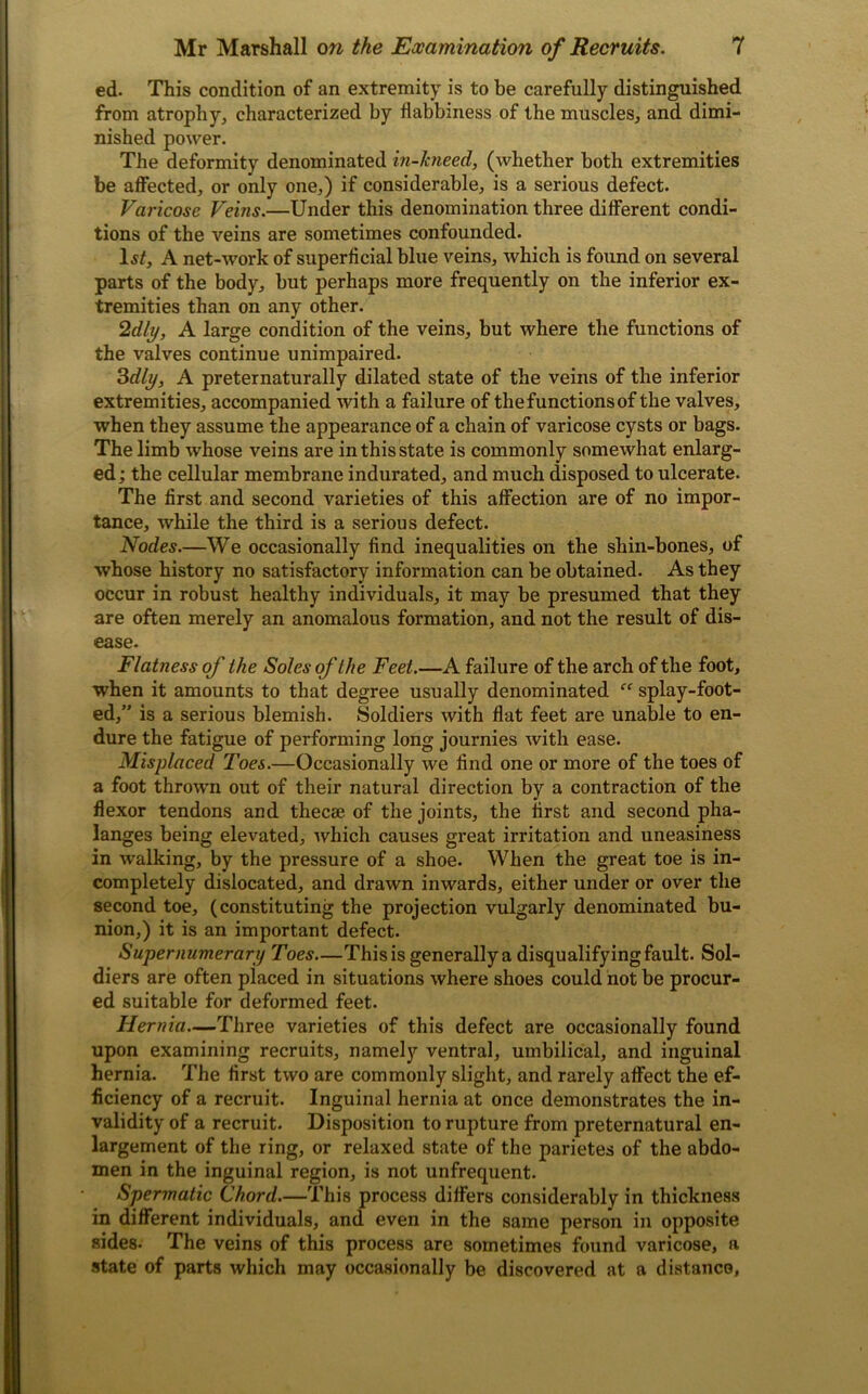 ed. This condition of an extremity is to be carefully distinguished from atrophy, characterized by flabbiness of the muscles, and dimi- nished power. The deformity denominated in-hieed, (whether both extremities be affected, or only one,) if considerable, is a serious defect. Varicose Veins.—Under this denomination three different condi- tions of the veins are sometimes confounded. Is/, A net-work of superficial blue veins, which is found on several parts of the body, but perhaps more frequently on the inferior ex- tremities than on any other. 2dly, A large condition of the veins, but where the functions of the valves continue unimpaired. 3dly, A preternaturally dilated state of the veins of the inferior extremities, accompanied with a failure of the functions of the valves, when they assume the appearance of a chain of varicose cysts or bags. The limb whose veins are in this state is commonly somewhat enlarg- ed ; the cellular membrane indurated, and much disposed to ulcerate. The first and second varieties of this affection are of no impor- tance, while the third is a serious defect. Nodes.—We occasionally find inequalities on the shin-bones, of whose history no satisfactory information can be obtained. As they occur in robust healthy individuals, it may be presumed that they are often merely an anomalous formation, and not the result of dis- ease. Flatness of the Soles of the Feet.—A failure of the arch of the foot, when it amounts to that degree usually denominated “ splay-foot- ed,” is a serious blemish. Soldiers with flat feet are unable to en- dure the fatigue of performing long journies with ease. Misplaced Toes.—Occasionally we find one or more of the toes of a foot thrown out of their natural direction by a contraction of the flexor tendons and thecae of the joints, the first and second pha- langes being elevated, 'which causes great irritation and uneasiness in walking, by the pressure of a shoe. When the great toe is in- completely dislocated, and drawn inwards, either under or over the second toe, (constituting the projection vulgarly denominated bu- nion,) it is an important defect. Supernumerary Toes—This is generally a disqualifying fault. Sol- diers are often placed in situations where shoes could not be procur- ed suitable for deformed feet. Hernia—Three varieties of this defect are occasionally found upon examining recruits, namely ventral, umbilical, and inguinal hernia. The first two are commonly slight, and rarely affect the ef- ficiency of a recruit. Inguinal hernia at once demonstrates the in- validity of a recruit. Disposition to rupture from preternatural en- largement of the ring, or relaxed state of the parietes of the abdo- men in the inguinal region, is not unfrequent. Spermatic Chord.—This process differs considerably in thickness in different individuals, and even in the same person in opposite sides. The veins of this process are sometimes found varicose, a state of parts which may occasionally be discovered at a distance,