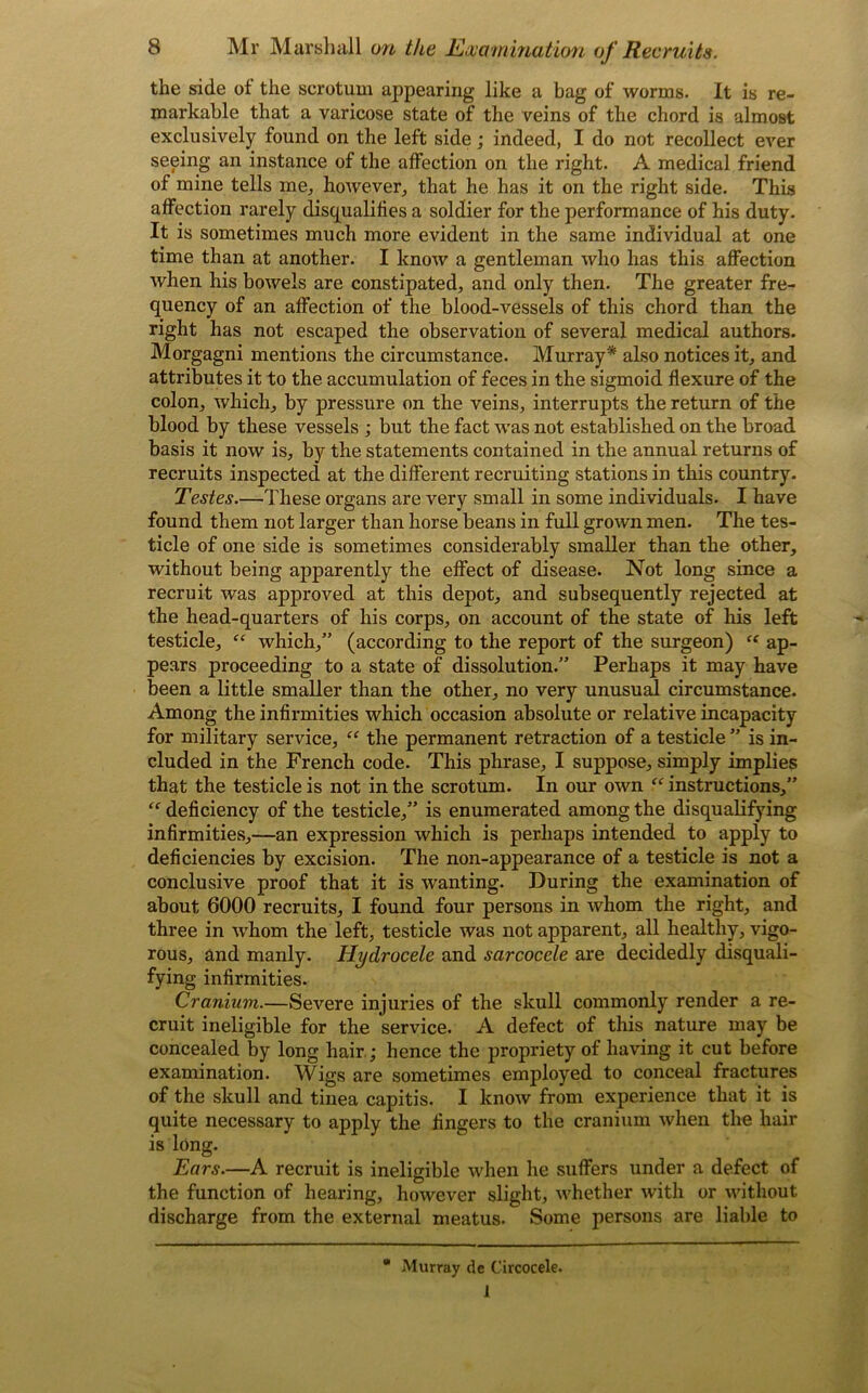 the side of the scrotum appearing like a bag of worms. It is re- markable that a varicose state of the veins of the chord is almost exclusively found on the left side; indeed, I do not recollect ever seeing an instance of the affection on the right. A medical friend of mine tells me., however., that he has it on the right side. This affection rarely disqualifies a soldier for the performance of his duty. It is sometimes much more evident in the same individual at one time than at another. I know a gentleman who has this affection when his bowels are constipated, and only then. The greater fre- quency of an affection of the blood-vessels of this chord than the right has not escaped the observation of several medical authors. Morgagni mentions the circumstance. Murray* also notices it, and attributes it to the accumulation of feces in the sigmoid flexure of the colon, which, by pressure on the veins, interrupts the return of the blood by these vessels ; but the fact was not established on the broad basis it now is, by the statements contained in the annual returns of recruits inspected at the different recruiting stations in this country. Testes.—These organs are very small in some individuals. I have found them not larger than horse beans in full grown men. The tes- ticle of one side is sometimes considerably smaller than the other, without being apparently the effect of disease. Not long since a recruit was approved at this depot, and subsequently rejected at the head-quarters of his corps, on account of the state of his left testicle, “ which,” (according to the report of the surgeon) “ ap- pears proceeding to a state of dissolution.” Perhaps it may have been a little smaller than the other, no very unusual circumstance. Among the infirmities which occasion absolute or relative incapacity for military service, “ the permanent retraction of a testicle ” is in- cluded in the French code. This phrase, I suppose, simply implies that the testicle is not in the scrotum. In our own fe instructions,” “ deficiency of the testicle,” is enumerated among the disqualifying infirmities,—an expression which is perhaps intended to apply to deficiencies by excision. The non-appearance of a testicle is not a conclusive proof that it is wanting. During the examination of about 6000 recruits, I found four persons in whom the right, and three in whom the left, testicle was not apparent, all healthy, vigo- rous, and manly. Hydrocele and sarcocele are decidedly disquali- fying infirmities. Cranium.—Severe injuries of the skull commonly render a re- cruit ineligible for the service. A defect of this nature may be concealed by long hair ; hence the propriety of having it cut before examination. Wigs are sometimes employed to conceal fractures of the skull and tinea capitis. I know from experience that it is quite necessary to apply the fingers to the cranium when the hair is long. Ears.—A recruit is ineligible when he suffers under a defect of the function of hearing, however slight, whether with or without discharge from the external meatus. Some persons are liable to  Murray de Circocele. 1