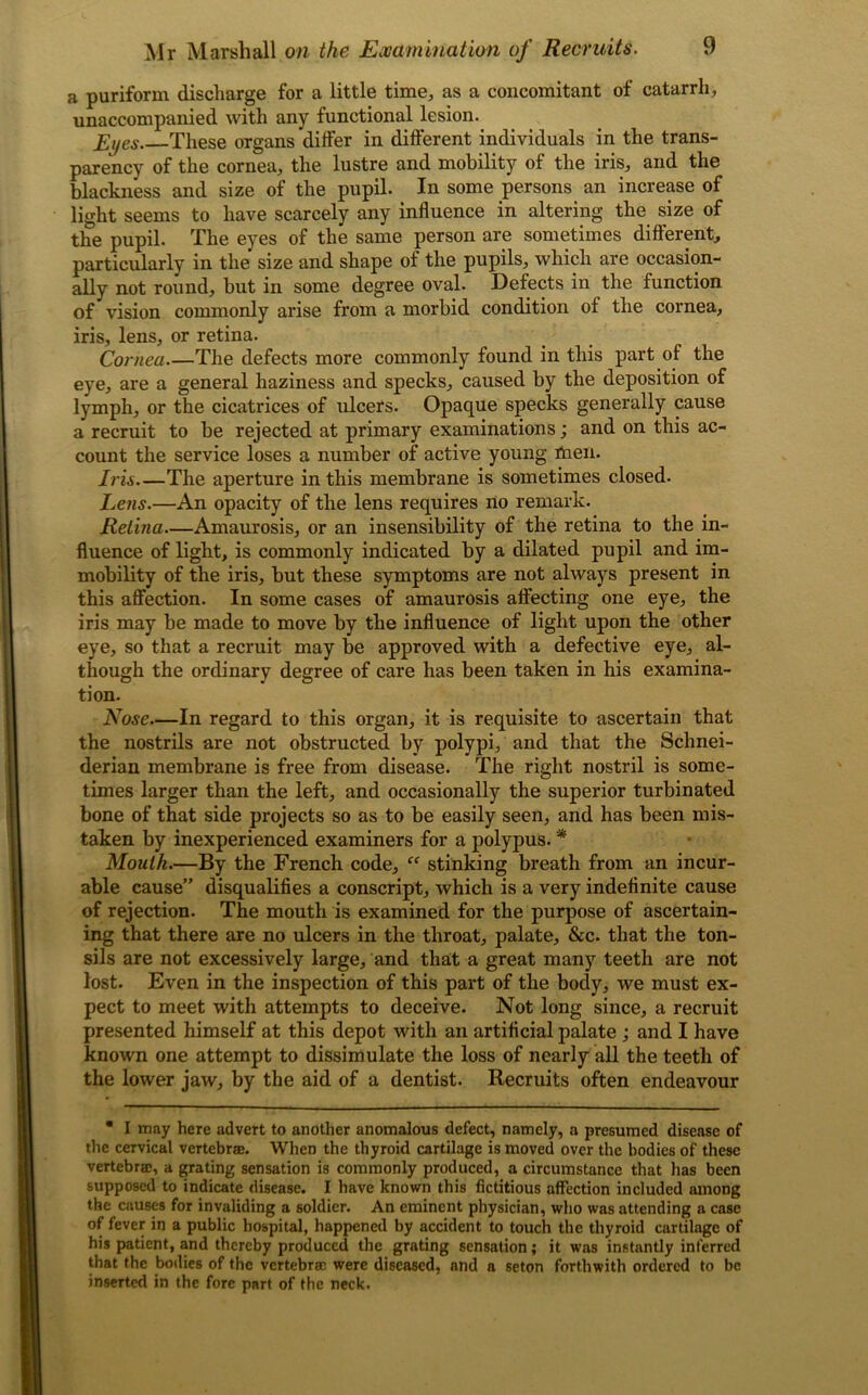 a puriform discharge for a little time, as a concomitant of catarrh, unaccompanied with any functional lesion. Eyes. These organs differ in different individuals in the trans- parency of the cornea, the lustre and mobility of the iris, and the blackness and size of the pupil. In some persons an increase of light seems to have scarcely any influence in altering the size of the pupil. The eyes of the same person are sometimes different, particularly in the size and shape of the pupils, which are occasion- ally not round, but in some degree oval. Defects in the function of vision commonly arise from a morbid condition of the cornea, iris, lens, or retina. Cornea The defects more commonly found in this part of the eye, are a general haziness and specks, caused by the deposition of lymph, or the cicatrices of ulcers. Opaque specks generally cause a recruit to be rejected at primary examinations; and on this ac- count the service loses a number of active young men. Iris The aperture in this membrane is sometimes closed. Lens.—An opacity of the lens requires no remark. Retina—Amaurosis, or an insensibility of the retina to the in- fluence of light, is commonly indicated by a dilated pupil and im- mobility of the iris, but these symptoms are not always present in this affection. In some cases of amaurosis affecting one eye, the iris may be made to move by the influence of light upon the other eye, so that a recruit may be approved with a defective eye, al- though the ordinary degree of care has been taken in his examina- tion. Nose—In regard to this organ, it is requisite to ascertain that the nostrils are not obstructed by polypi, and that the Schnei- derian membrane is free from disease. The right nostril is some- times larger than the left, and occasionally the superior turbinated bone of that side projects so as to be easily seen, and has been mis- taken by inexperienced examiners for a polypus. * Mouth.—By the French code, “ stinking breath from an incur- able cause” disqualifies a conscript, which is a very indefinite cause of rejection. The mouth is examined for the purpose of ascertain- ing that there are no ulcers in the throat, palate, &c. that the ton- sils are not excessively large, and that a great many teeth are not lost. Even in the inspection of this part of the body, we must ex- pect to meet with attempts to deceive. Not long since, a recruit presented himself at this depot with an artificial palate ; and I have known one attempt to dissimulate the loss of nearly all the teeth of the lower jaw, by the aid of a dentist. Recruits often endeavour • I may here advert to another anomalous defect, namely, a presumed disease of the cervical vertebra. When the thyroid cartilage is moved over the bodies of these vertebra;, a grating sensation is commonly produced, a circumstance that has been supposed to indicate disease. I have known this fictitious affection included among the causes for invaliding a soldier. An eminent physician, who was attending a case of fever in a public hospital, happened by accident to touch the thyroid cartilage of his patient, and thereby produced the grating sensation; it was instantly inferred that the bodies of the vertebrae were diseased, nnd a seton forthwith ordered to be inserted in the fore part of the neck.