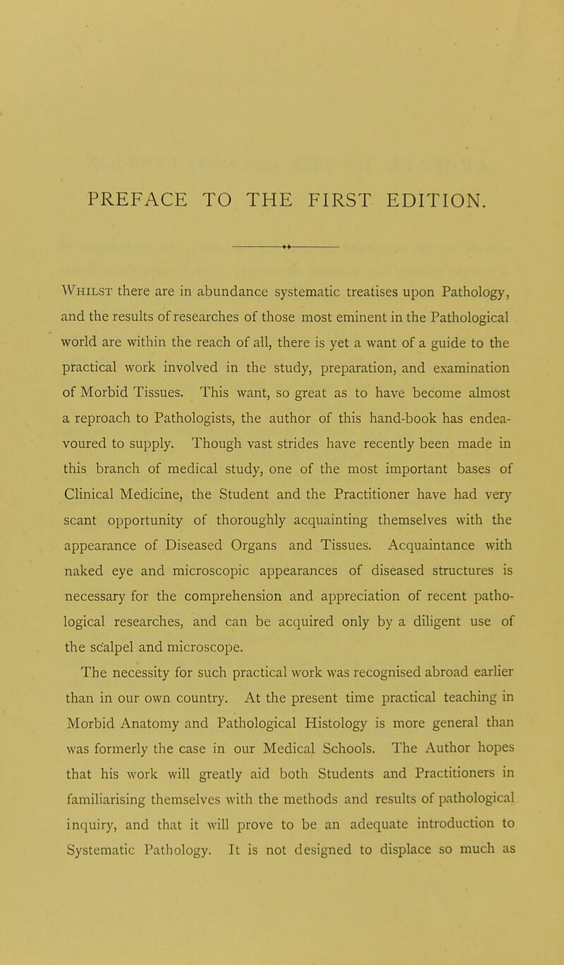 Whilst there are in abundance systematic treatises upon Pathology, and the results of researches of those most eminent in the Pathological world are within the reach of all, there is yet a want of a guide to the practical work involved in the study, preparation, and examination of Morbid Tissues. This want, so great as to have become almost a reproach to Pathologists, the author of this hand-book has endea- voured to supply. Though vast strides have recently been made in this branch of medical study, one of the most important bases of Clinical Medicine, the Student and the Practitioner have had very scant opportunity of thoroughly acquainting themselves with the appearance of Diseased Organs and Tissues. Acquaintance with naked eye and microscopic appearances of diseased structures is necessary for the comprehension and appreciation of recent patho- logical researches, and can be acquired only by a diligent use of the scalpel and microscope. The necessity for such practical work was recognised abroad earlier than in our own country. At the present time practical teaching in Morbid Anatomy and Pathological Histology is more general than was formerly the case in our Medical Schools. The Author hopes that his work will greatly aid both Students and Practitioners in familiarising themselves with the methods and results of pathological inquiry, and that it will prove to be an adequate introduction to Systematic Pathology. It is not designed to displace so much as