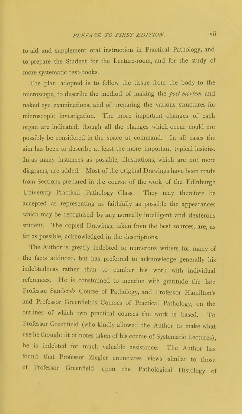 to aid and supplement oral instruction in Practical Pathology, and to prepare the Student for the Lecture-room, and for the study of more systematic text-books. The plan adopted is to follow the tissue from the body to the microscope, to describe the method of making the post mortem and naked eye examinations, and of preparing the various structures for microscopic investigation. The more important changes of each organ are indicated, though all the changes which occur could not possibly be considered in the space at command. In all cases the aim has been to describe at least the more important typical lesions. In as many instances as possible, illustrations, which are not mere diagrams, are added. Most of the original Drawings have been made from Sections prepared in the course of the work of the Edinburgh University Practical Pathology Class. They may therefore be accepted as representing as faithfully as possible the appearances which may be recognised by any normally intelligent and dexterous student. The copied Drawings, taken from the best sources, are, as far as possible, acknowledged in the descriptions. The Author is greatly indebted to numerous writers for many of the facts adduced, but has preferred to acknowledge generally his indebtedness rather than to cumber his work with individual references. He is constrained to mention with gratitude the late Professor Sanders's Course of Pathology, and Professor Hamilton's and Professor Greenfield's Courses of Practical Pathology, on the outlines of which two practical courses the work is based. To Professor Greenfield (who kindly allowed the Author to make what use he thought fit of notes taken of his course of Systematic Lectures), he is indebted for much valuable assistance. The Author has found that Professor Ziegler enunciates views similar to those of Professor Greenfield upon the Pathological Histology of