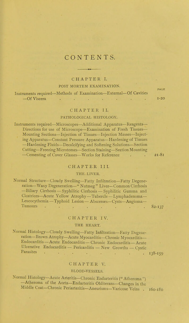 CONTENTS. CHAPTER I. POST MORTEM EXAMINATION. PAGE Instruments required—Methods of Examination—External—Of Cavities —Of Viscera ....... 1-20 CHAPTER II. PATHOLOGICAL HISTOLOGY. Instruments required—Microscopes—Additional Apparatus—Reagents— Directions for use of Microscope—Examination of Fresh Tissues— Mounting Sections—Injection of Tissues—Injection Masses—Inject- ing Apparatus—Constant Pressure Apparatus—Hardening of Tissues —Hardening Fluids—Decalcifying and Softening Solutions—Section Cutting—Freezing Microtomes—Section Staining—Section Mounting —Cementing of Cover Glasses—Works for Reference . . 21-81 CHAPTER III. THE LIVER. Normal Structure—Cloudy Swelling—Fatty Infiltration—Fatty Degene- ration—Waxy Degeneration— Nutmeg Liver—Common Cirrhosis —Biliary Cirrhosis — Syphilitic Cirrhosis — SyphiHtic Gumma and Cicatrices—Acute Yellow Atrophy—Tubercle —Lymphadenoma— Leucocythemia—Typhoid Lesion — Abscesses—Cysts—Angioma— Tumours . . . . . . . .82-137 CHAPTER IV. THE HEART. Normal Histology—Cloudy Swelling—Fatty Infiltration—Fatty Dcgcnc- ration—Brown Atrophy—Acute Myocarditis—Chronic Myocarditis- Endocarditis—Acute Endocarditis-Chronic Endocarditis—Acute Ulcerative Endocarditis — Pericarditis — New Growths — Cystic Parasites ........ 138-159 CHAPTER V. BLOOD-VESSELS. Normal Histology—Acute Arteritis—Chronic Endarteritis (Atheroma) —Atheroma of the Aorta—Endarteritis Obliterans—Changes in the Middle Coat—Chronic Periarteritis—Aneurisms—Varicose Veins . 160-1 So