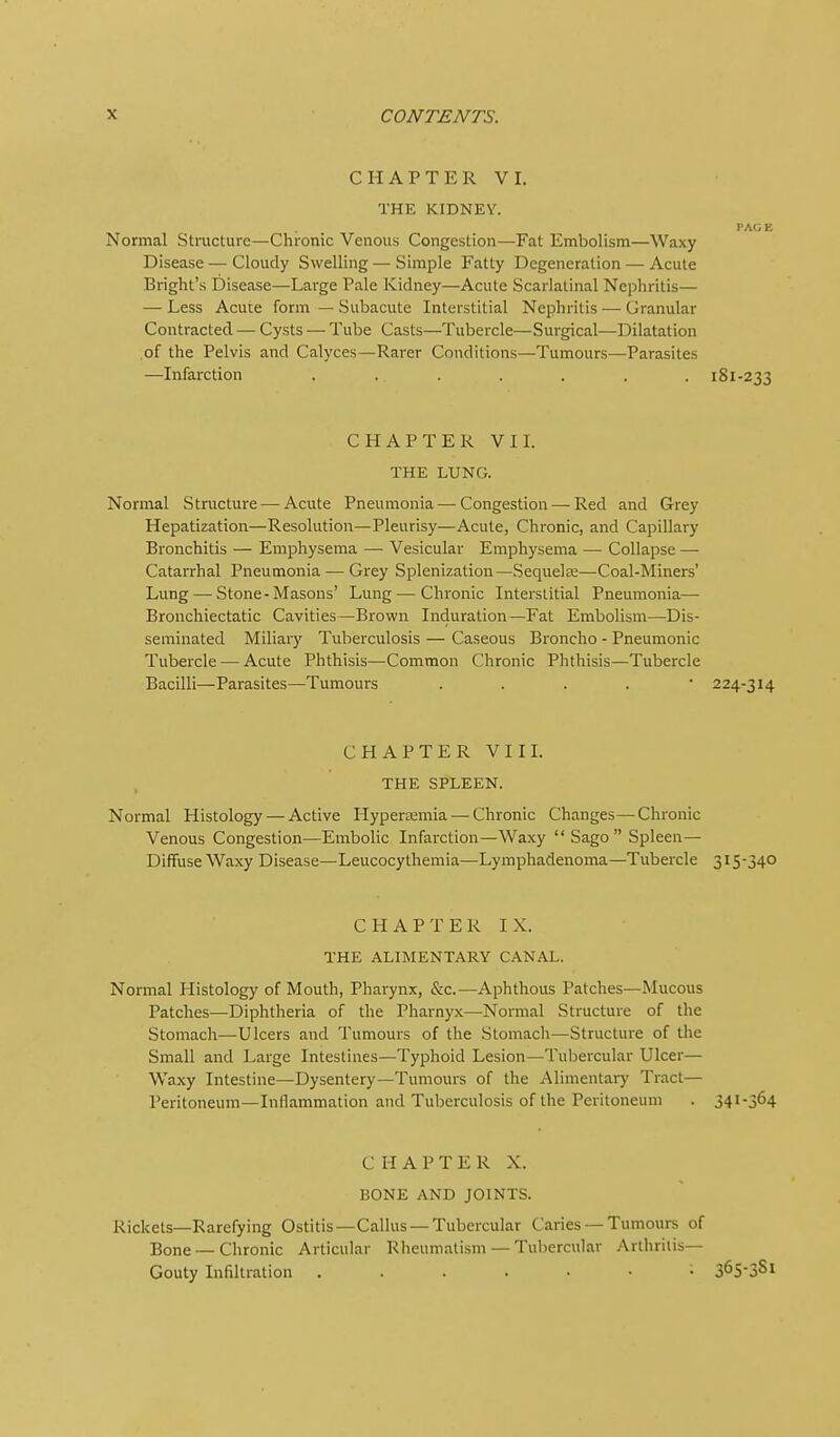 CHAPTER VI. THE KIDNEY. PACE Normal Stracture—Chronic Venous Congestion—Fat Embolism—Waxy Disease — Cloudy Swelling — Simple Fatty Degeneration — Acute Bright's Disease—Large Pale Kidney—Acute Scarlatinal Nephritis— — Less Acu:e form — Subacute Interstitial Nephritis — Granular Contracted — Cysts — Tube Casts—Tubercle—Surgical—Dilatation of the Pelvis and Calyces—Rarer Conditions—Tumours—Parasites —Infarction ....... 181-233 CHAPTER VI L THE LUNG. Normal Structure—Acute Pneumonia—Congestion — Red and Grey Hepatization—Resolution—Pleurisy—Acute, Chronic, and Capillary Bronchitis — Emphysema — Vesicular Emphysema — Collapse — Catarrhal Pneumonia — Grey Splenization—Sequelfe—Coal-Miners' Lung — Stone-Masons' Lung — Chronic Interstitial Pneumonia— Bronchiectatic Cavities—Brown Induration—Fat Embolism—Dis- seminated Miliary Tuberculosis — Caseous Broncho - Pneumonic Tubercle — Acute Phthisis—Common Chronic Phthisis—Tubercle Bacilli—Parasites—Tumours . . . . • 224-314 CHAPTER VIIL THE SPLEEN. Normal Histology — Active Hypertemia — Chronic Changes—Chronic Venous Congestion—Embolic Infarction—Waxy  Sago  Spleen— Diffuse Waxy Disease—Leucocythemia—Lymphadenoma—Tubercle 315-340 CHAPTER IX. THE ALIMENTARY CANAL. Normal Histology of Mouth, Pharynx, &c.—Aphthous Patches—Mucous Patches—Diphtheria of the Pharnyx—Normal Structure of the Stomach—Ulcers and Tumours of the Stomach—Structure of the Small and Large Intestines—Typhoid Lesion—Tubercular Ulcer— Waxy Intestine—Dysentery—Tumours of the Alimentaiy Tract— Peritoneum—Inflammation and Tuberculosis of the Peritoneum . 341-364 CHAPTER X. BONE AND JOINTS. Rickets—Rarefying Ostitis—Callus —Tubercular Caries —Tumours of Bone — Chronic Articular Rheumatism — Tubercular Arthritis- Gouty Infiltration S^S'SSl