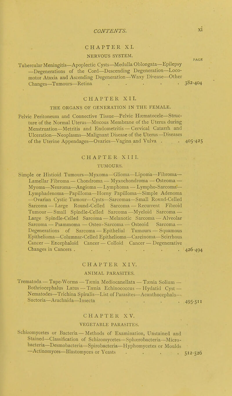 CHAPTER XI. NERVOUS SYSTEM. PACE Tubercular Meningitis—Apoplectic Cysts—Medulla Oblongata—Epilepsy —Degenerations of the Cord—Descending Degeneration—Loco- motor Ataxia and Ascending Degeneration—Waxy Disease-Other Changes—Tumours—Retina ..... 382-404 CHAPTER XII. THE ORGANS OF GENERATION IN THE FEMALE. Pelvic Peritoneum and Connective Tissue—Pelvic PIrematocele—Strac- ture of the Normal Utems—Mucous Membrane of the Uterus during Menstruation—Metritis and Endometritis — Cervical Catarrh and Ulceration—Neoplasms—Malignant Disease of the Uterus—Diseases of the Uterine Appendages—Ovaries—Vagina and Vulva . . 405-425 CHAPTER XII1. TUMOURS. Simple or Histioid Tumours—Myxoma—Glioma—Lipoma—Fibroma— Lamellar Fibroma — Chondroma — Myxochondroma — Osteoma — Myoma—Neuroma—Angioma — Lymphoma — Lympho-Sarcoma-— Lymphadenoma—Papilloma—Horny Papilloma—Simple Adenoma —Ovarian Cystic Tumour—Cysts—Sarcomas—Small Round-Celled Sarcoma — Large Round-Celled Sarcoma — Recurrent Fibroid Tumour — Small Spindle-Celled Sarcoma—Myeloid Sarcoma — Large Spindle-Celled Sarcoma — Melanotic Sarcoma — Alveolar Sarcoma — Psammoma — Osteo - Sarcoma — Osteoid Sarcoma — Degenerations of Sarcoma — Epithelial Tumours — Squamous Epithelioma—Columnar-Celled Epithelioma—Carcinoma—Scirrhous Cancer — Encephaloid Cancer — Colloid Cancer — Degenerative Changes in Cancers ....... 426-494 CHAPTER XIV. ANIMAL PARASITES. Trematoda — Tape-Worms — Taenia Mediocanellata — Taenia Solium — Bothriocephalus Latus — Ttenia Echinococcus — Hydatid Cyst — Nematodes—Trichina Spiralis—List of Parasites—Acanthocephala— Suctoria—Arachnida—Iiisecta ..... 495-511 CHAPTER XV. VEGETABLE PARASITES. Schizomycetes or Bacteria—Methods of Examination, Unstained and Stained—Classification of Schizomycetes—Spluurobacteria—Micro- bacteria—DesmobacLeria—Spiroljacteria—Hyphomycetes or Moulds —Actinomyces—Blastomyces or Yeasts .... 512-526