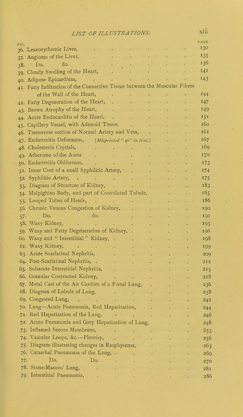 PACK FIC. 36. Leucocythemic Liver, 13° 37. Angioma of the Liver, ^35 38. Do. do. ...... 136 39. Cloudy Swelling of the Heart, . . . . .141 40. Adipose Epicardium, ...... I43 41. Fatty Infiltration of the Connective Tissue between the Muscular Fibres of the Wall of the Heart, ..... 144 42. Fatty Degeneration of the Heart, ..... 147 43. Brown Atrophy of the Heart, ..... 149 44. Acute Endocarditis of the Heart, . . .• . . 151 45. Capillary Vessel, with Adenoid Tissue, .... 160 46. Transverse section of Normal Artery and Vein, . . . 161 47. Endarteritis Deformans, [Misprinted ^6 in iext.] ■ ■ 167 48. Cholesterin Crystals, . . . . . .169 49. Atheroma of the Aorta . . . . . .170 50. Endarteritis Obliterans, . . . . . .173 51. Inner Coat of a small Syphilitic Artery, . . . . i74 52. Syphilitic Artery, . . . . . . .175 53. Diagram of Structure of Kidney, . . . . . 183 54. Malpighian Body, and part of Convoluted Tubule, . . 185 55. Looped Tubes of Henle, , . . . . . 186 56. Chronic Venous Congestion of Kidney, . . . .190 57. Do. do. .... 191 58. Waxy Kidney, . . . . . . .195 59. Waxy and Fatty Degeneration of Kidney, . . . . 196 60. Waxy and  Interstitial  Kidney, ..... 198 61. Waxy Kidney, ....... 199 63. Acute Scarlatinal Nephritis, ..... 209 64. Post-Scarlatinal Nephritis, ...... 212 65. Subacute Interstitial Nephritis, . . . . . 215 66. Granular Contracted Kidney, . . . . . 218 67. Metal Cast of the Air Cavities of a Fcetal Lung, . . . 236 68. Diagram of Lobule of Lung, ..... 238 69. Congested Lung, ....... 242 70. Lung—Acute Pneumonia, Red Hepatization, . . . 244 71. Red Hepatization of the Lung, - ■ . . . . 246 72. Acute Pneumonia and Grey Hepatization of Lung, . . 248 73. Inflamed Serous Membrane, ..... 253 74. Vascular Loops, &c.—Pleurisy, ..... 256 75. Diagram illustrating changes in Emphysema, . . . 263 76. Catarrhal Pneumonia of the Lung, . . . . . 269 77- Do. Do. .... . 270 78. Stone-Masons' Lung, . . . . .281 79. Interstitial Pneumonia, ...... 286