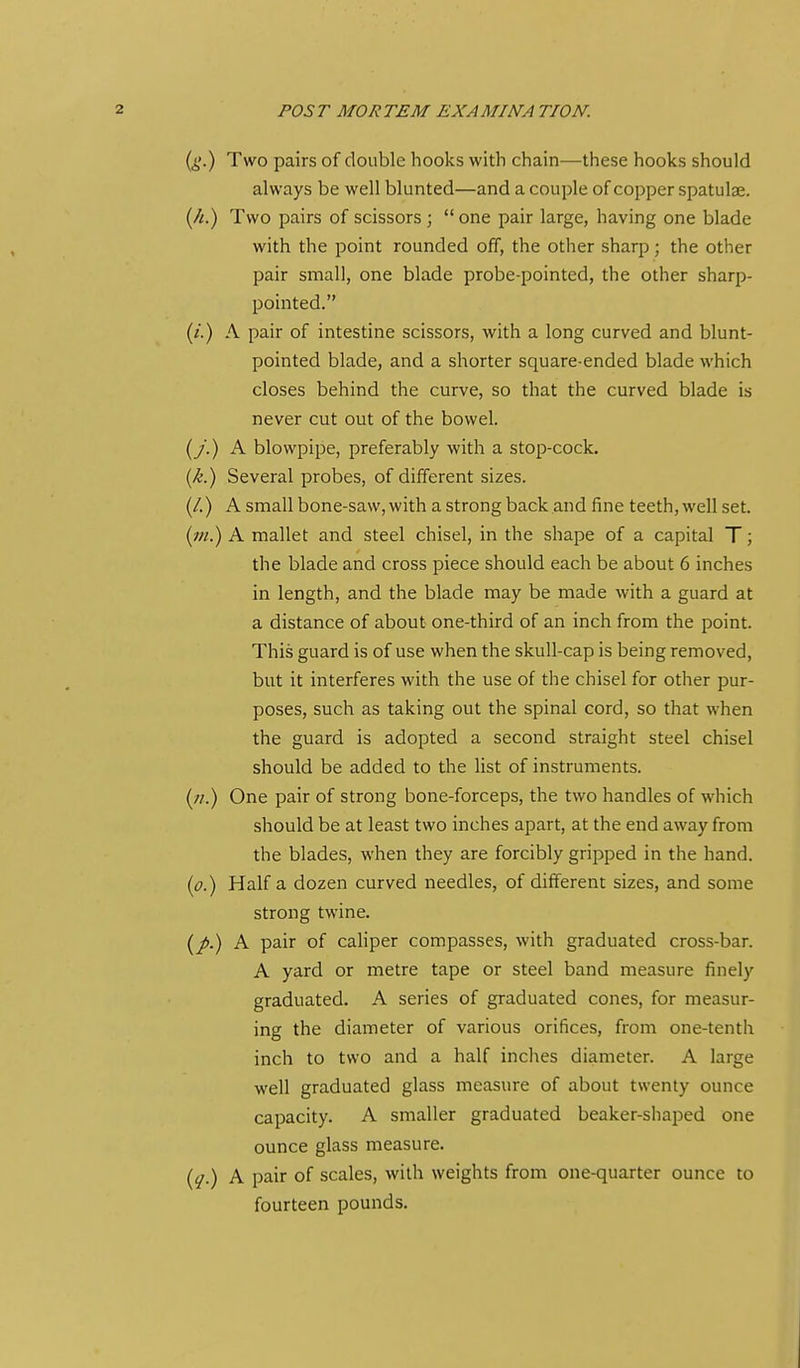 (i'.) Two pairs of double hooks with chain—these hooks should always be well blunted—and a couple of copper spatulae. (/^) Two pairs of scissors ;  one pair large, having one blade with the point rounded off, the other sharp; the other pair small, one blade probe-pointed, the other sharp- pointed. (/.) A pair of intestine scissors, with a long curved and blunt- pointed blade, and a shorter square-ended blade which closes behind the curve, so that the curved blade is never cut out of the bowel. (y.) A blowpipe, preferably with a stop-cock. {k.) Several probes, of different sizes. (/.) A small bone-saw, with a strong back and fine teeth, well set. (w.) A mallet and steel chisel, in the shape of a capital T; the blade and cross piece should each be about 6 inches in length, and the blade may be made with a guard at a distance of about one-third of an inch from the point. This guard is of use when the skull-cap is being removed, but it interferes with the use of the chisel for other pur- poses, such as taking out the spinal cord, so that when the guard is adopted a second straight steel chisel should be added to the list of instruments. (;/.) One pair of strong bone-forceps, the two handles of which should be at least two inches apart, at the end away from the blades, when they are forcibly gripped in the hand. (p.) Haifa dozen curved needles, of different sizes, and some strong twine. (/.) A pair of caliper compasses, with graduated cross-bar. A yard or metre tape or steel band measure finely graduated. A series of graduated cones, for measur- ing the diameter of various orifices, from one-tenth inch to two and a half inches diameter. A large well graduated glass measure of about twenty ounce capacity. A smaller graduated beaker-shaped one ounce glass measure. {q.) A pair of scales, with weights from one-quarter ounce to fourteen pounds.